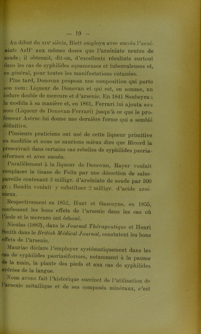 Au début du xixe siècle, Biett employa avec succès 1 ’arsê- niate AzH4 aux mêmes doses que l’arséniate neutre de soude; il obtenait, dit-on, d’excellents résultats surtout dans les cas de syphilides squameuses et tuberculeuses et, en général, pour toutes les manifestations cutanées. Plus tard, Donovan proposa une composition qui porte son nom: Liqueur de Donovan et qui est, en somme, un iodure double de mercure et d’arsenic. En 1841 Soubeyran la modifia à sa manière et, en 1861, Ferrari lui ajouta sou nom (Liqueur de Donovan-Ferrari) jusqu’à ce que le pro- fesseur Astruc lui donne une dernière forme qui a semblé définitive. Plusieurs praticiens ont usé de cette liqueur primitive ou modifiée et nous ne saurions mieux dire que Ricord la prescrivait dans certains cas rebelles de syphilides psoria- siform.es et avec succès. Parallèlement à la liqueur de Donovan, Rayer voulait remplacer la tisane de Feltz par une décoction de salse- pareille contenant 3 milligr. d’arséniate de soude par 500 gr.; Boudin voulait y substituer 2 milligr. d’acide arsé- nieux. Respectivement en 1852, Hunt, et Gfascoyne, en 1855, confessent les bons effets de l’arsenic dans les cas où l’iode et le mercure ont échoué. Nicolas (1883), dans le Journal Thérapeutique et Henri Smith dans le British Médical Journal, constatent les bons effets de l’arsenic. Mauriac déclare l’employer systématiquement dans les cas de syphilides psoriasiformes, notamment à la paume de la main, la plante des pieds et aux cas de syphilides avérées de la langue. f Nous avons fait l’historique succinct de l’utilisation de Parsème métallique et de ses composés minéraux, c’est