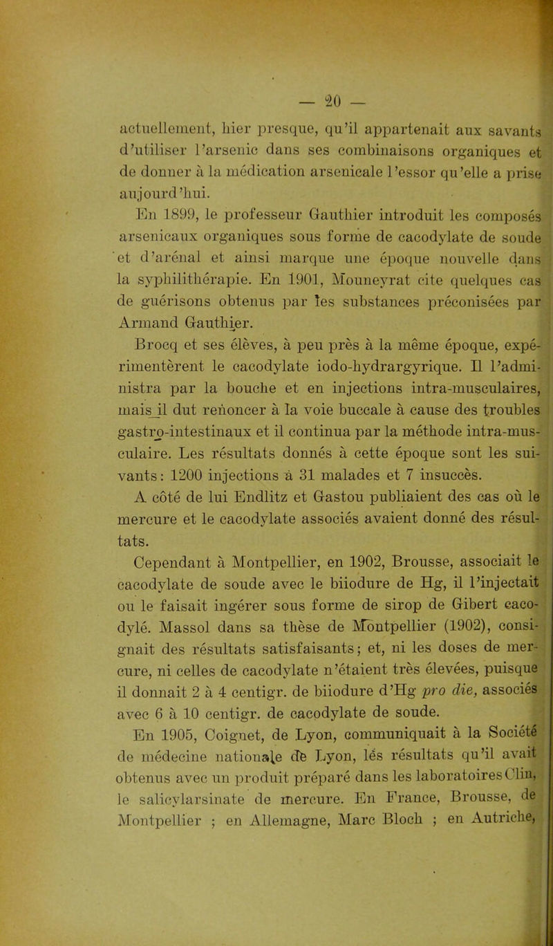 actuellement, liier presque, qu’il appartenait aux savants d’utiliser l’arsenic dans ses combinaisons organiques et de donner à la médication arsenicale l’essor qu’elle a prise aujourd ’liui. En 1899, le professeur Gauthier introduit les composés arsenicaux organiques sous forme de cacodylate de soude et d’arénal et ainsi marque une époque nouvelle dans la syphilithérapie. En 1901, Mouneyrat cite quelques cas de guérisons obtenus par les substances préconisées par Armand Gauthier. Brocq et ses élèves, à peu près à la même époque, expé rimentèrent le cacodylate iodo-hydrargyrique. Il l’admi- nistra par la bouche et en injections intra-musculaires, mais_il dut renoncer à la voie buccale à cause des troubles gastro-intestinaux et il continua par la méthode intra-mus- culaire. Les résultats donnés à cette époque sont les sui vants : 1200 injections à 31 malades et 7 insuccès. A côté de lui Endlitz et Gastou publiaient des cas où le mercure et le cacodylate associés avaient donné des résul- tats. Cependant à Montpellier, en 1902, Brousse, associait le cacodylate de soude avec le biiodure de Hg, il l’injectait ou le faisait ingérer sous forme de sirop de Gibert eaco- dylé. Massol dans sa thèse de Montpellier (1902), consi gnait des résultats satisfaisants ; et, ni les doses de mer- cure, ni celles de cacodylate n’étaient très élevées, puisque il donnait 2 à 4 centigr. de biiodure d’Hg pro die, associés avec 6 à 10 centigr. de cacodylate de soude. En 1905, Coignet, de Lyon, communiquait à la Société de médecine nationale de Ijyon, lés résultats qu’il avait obtenus avec un produit préparé dans les laboratoires Clin, le salicylarsinate de mercure. En France, Brousse, de Montpellier ; en Allemagne, Marc Bloch ; en Autriche,