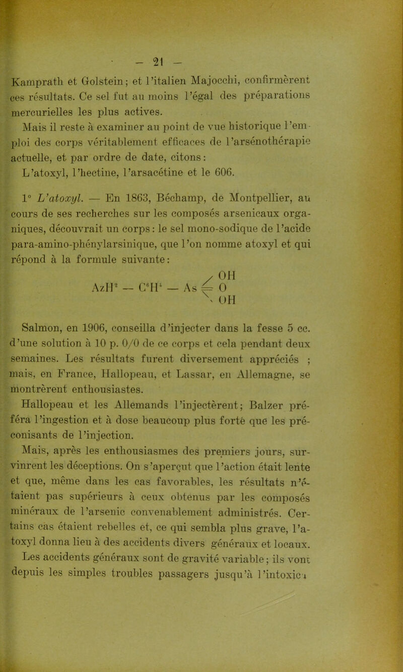 Kamprath et (folstein; et l’italien Majocchi, confirmèrent ces résultats. Ce sel fut au moins l’égal des préparations mercurielles les plus actives. Mais il reste à examiner au point de vue historique l’em- ploi des corps véritablement efficaces de 1’arsénothérapie actuelle, et par ordre de date, citons : L’atoxyl, l’hectine, l’arsacétine et le 606. 1° L’atoxyl. — En 1863, Béchamp, de Montpellier, au cours de ses recherches sur les composés arsenicaux orga- niques, découvrait un corps : le sel mono-sodique de l’acide para-amino-phénylarsinique, que 1 ’on nomme atoxyl et qui répond à la formule suivante: / OH AzII2 — C6H4 — As = O \ OH Salmon, en 1906, conseilla d’injecter dans la fesse 5 cc. d ’une solution à 10 p. 0/0 de ce corps et cela pendant deux semaines. Les résultats furent diversement appréciés ; mais, en France, Hallopeau, et Lassar, en Allemagne, se montrèrent enthousiastes. Hallopeau et les Allemands l’injectèrent; Balzer pré- féra l’ingestion et à dose beaucoup plus forte que les pré- conisants de l’injection. Mais, après les enthousiasmes des premiers jours, sur- vinrent les déceptions. On s’aperçut que l’action était lente et que, même dans les cas favorables, les résultats n’é- taient pas supérieurs à ceux obtenus par les composés minéraux de l’arsenic convenablement administrés. Cer- tains cas étaient rebelles et, ce qui sembla plus grave, l’a- toxyl donna lieu à des accidents divers généraux et locaux. Les accidents généraux sont de gravité variable ; ils vont depuis les simples troubles passagers jusqu’à l’intoxic*