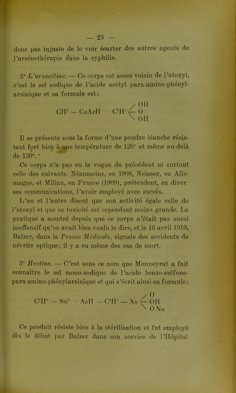 donc pas injuste de le voir écarter des autres agents de J’arsénothérapie dans la syphilis. 2° L’arsacétine. — Ce corps est assez voisin de l’atoxyl, c’est le sel sodique de l’acide acétyl para-amino-phényl- arsinique et sa formule est: / 011 CH3 — CoAzH > C6H;f-0 \ OH Il se présente sous la forme d’une poudre blanche résis- tant fort bien à une température de 120° et même au-delà de 130°. * Ce corps n’a pas eu la vogue du précédent ni surtout celle des suivants. Néanmoins, en 1908, Neisser, en Alle- magne, et Milian, en France (1909), prétendent, en diver ses communications, l’avoir employé avec succès. L’un et l’autre disent que son activité égale celle de l’atoxyl et que sa toxicité est cependant moins grande. La pratique a montré depuis que ce corps n’était pas aussi inoffensif qu’on avait bien voulu le dire, et le 16 avril 1910, Balzer, dans la Presse Médicale, signale des accidents de névrite optique ; il y a eu même des cas de mort. 3° Hectine. — C’est sous ce nom que Monneyrat a fait connaître le sel mono-sodique de l’acide benzo-sulfone- para-amino-phénylarsinique et qui s’écrit ainsi en formule : C6H4 - So2 AzII - C8H4 — As / \ O Oïl O Na Ce produit résiste bien à la stérilisation et fut employé dès le début par Balzer dans son service de l’Hôpital