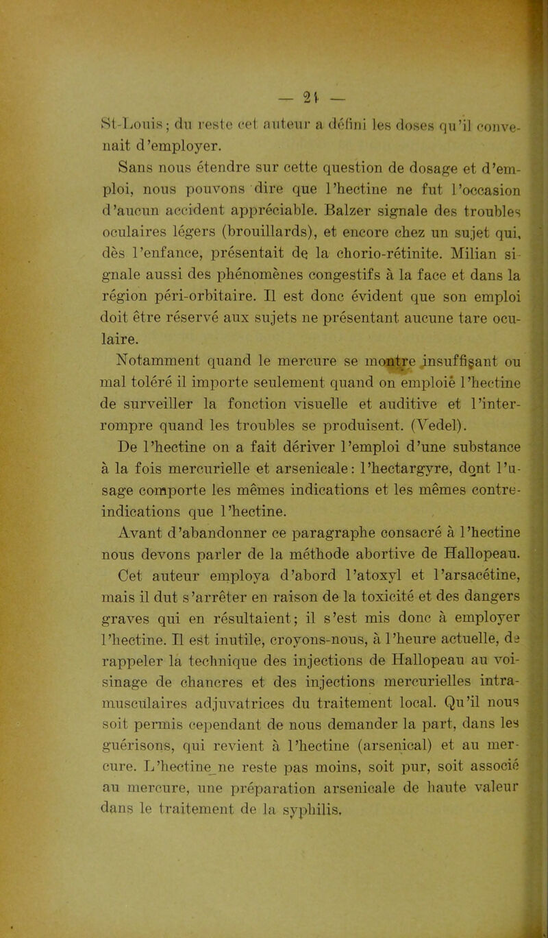 — %\ St-Louis; du reste cet auteur a défini les doses qu’il conve- nait d'employer. Sans nous étendre sur cette question de dosage et d'em- ploi, nous pouvons dire que l’hectine ne fut l’occasion d’aucun accident appréciable. Balzer signale des troubles oculaires légers (brouillards), et encore chez un sujet qui, dès l’enfance, présentait de la chorio-rétinite. Milian si- gnale aussi des phénomènes congestifs à la face et dans la région péri-orbitaire. Il est donc évident que son emploi doit être réservé aux sujets ne présentant aucune tare ocu- laire. Notamment quand le mercure se montre insuffisant ou mal toléré il importe seulement quand on emploie l’hectine de surveiller la fonction visuelle et auditive et l’inter- rompre quand les troubles se produisent. (Vedel). De l’hectine on a fait dériver l’emploi d’une substance à la fois mercurielle et arsenicale: l’hectargyre, dont l’u- sage comporte les mêmes indications et les mêmes contre- indications que l’hectine. Avant d'abandonner ce paragraphe consacré à 1 ’hectine nous devons parler de la méthode abortive de Hallopeau. Cet auteur employa d’abord l’atoxyl et 1’arsacétine, mais il dut s’arrêter en raison de la toxicité et des dangers graves qui en résultaient; il s’est mis donc à employer l’hectine. Il est inutile, croyons-nous, à l’heure actuelle, de rappeler la technique des injections de Hallopeau au voi- sinage de chancres et des injections mercurielles intra- musculaires adjuvatrices du traitement local. Qu’il nous soit permis cependant de nous demander la part, dans les guérisons, qui revient à l’hectine (arsenical) et au mer- cure. L’hectine ne reste pas moins, soit pur, soit associé au mercure, une préparation arsenicale de haute valeur dans le traitement de la syphilis.