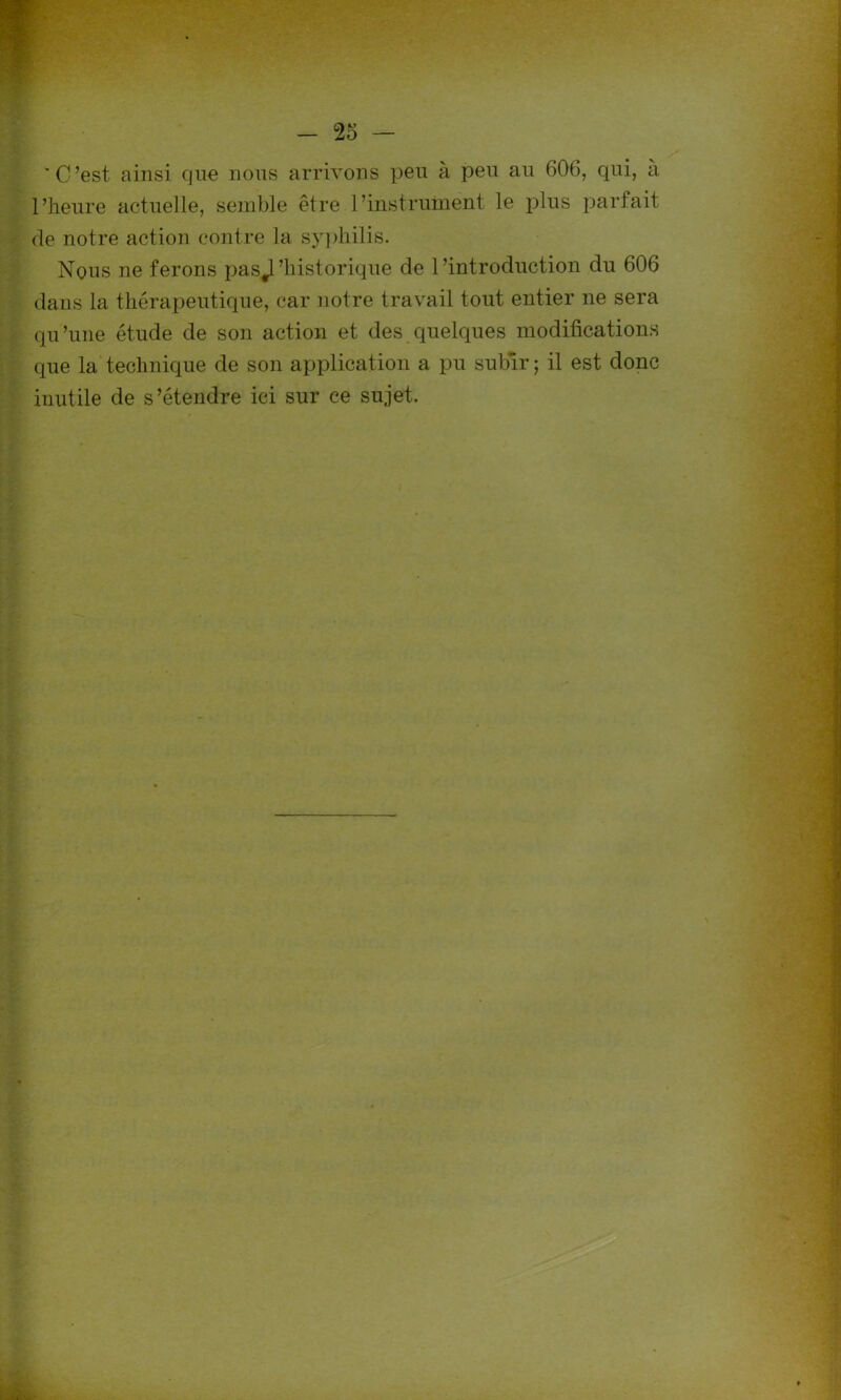 'C’est ainsi que nous arrivons peu à peu au 606, qui, a l’heure actuelle, semble être l’instrument le plus parfait de notre action contre la syphilis. Nous ne ferons pasjl'historique de l’introduction du 606 dans la thérapeutique, car notre travail tout entier ne sera qu’une étude de son action et des quelques modifications que la technique de son application a pu subir ; il est donc inutile de s’étendre ici sur ce sujet.
