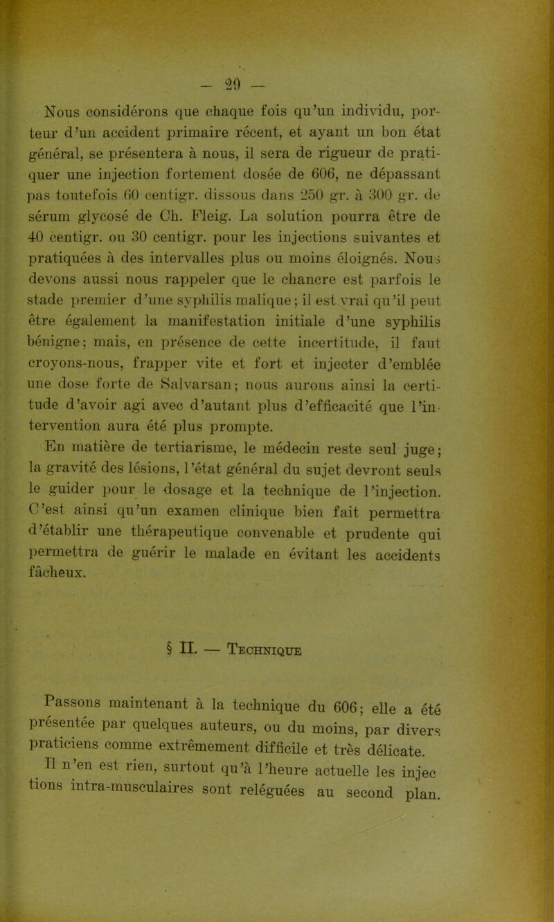 Nous considérons que chaque fois qu’un individu, por- teur d’un accident primaire récent, et ayant un bon état général, se présentera à nous, il sera de rigueur de prati- quer une injection fortement dosée de 606, ne dépassant pas toutefois 60 centigr. dissous dans 250 gr. à 300 gr. de sérum glycosé de Ch. Fleig. La solution pourra être de 40 centigr. ou 30 centigr. pour les injections suivantes et pratiquées à des intervalles plus ou moins éloignés. Nouô devons aussi nous rappeler que le chancre est parfois le stade premier d’une syphilis malique ; il est vrai qu’il peut être également la manifestation initiale d’une syphilis bénigne; mais, en présence de cette incertitude, il faut croyons-nous, frapper vite et fort et injecter d’emblée une dose forte de Salvarsan; nous aurons ainsi la certi- tude d’avoir agi avec d’autant plus d’efficacité que l’in- tervention aura été plus prompte. En matière de tertiarisme, le médecin reste seul juge; la gravité des lésions, l’état général du sujet devront seuls le guider pour le dosage et la technique de l’injection. C’est ainsi qu’un examen clinique bien fait permettra d’établir une thérapeutique convenable et prudente qui permettra de guérir le malade en évitant les accidents fâcheux. § II. — Technique Passons maintenant à la technique du 606; elle a été présentée par quelques auteurs, ou du moins, par divers praticiens comme extrêmement difficile et très délicate. 11 n’en est rien, surtout qu’à l’heure actuelle les injec tions intra-musculaires sont reléguées au second plan.