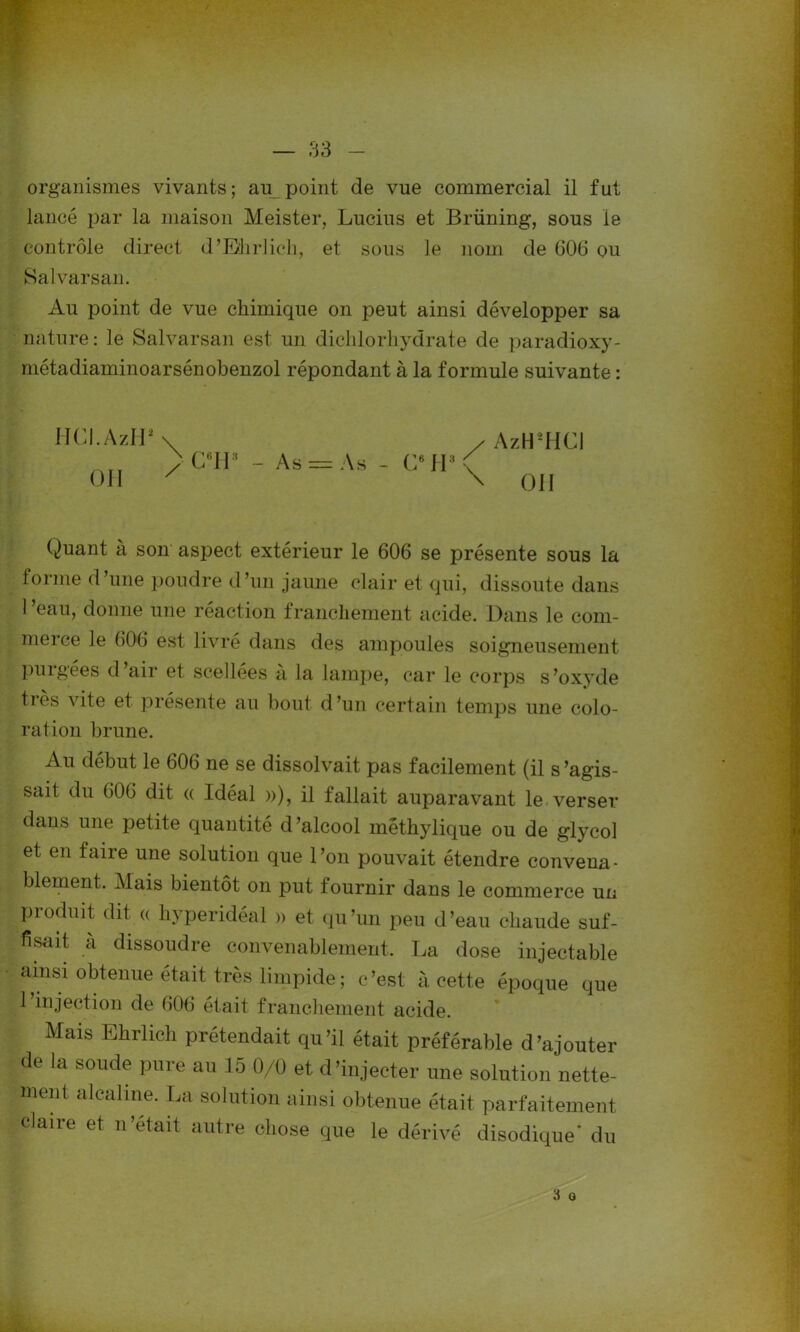 organismes vivants; au point de vue commercial il fut lancé par la maison Meister, Lucius et Brüning, sous le contrôle direct d’Ehrlich, et sous le nom de (106 ou Salvarsan. Au point de vue chimique on peut ainsi développer sa nature: le Salvarsan est un dichlorhydrate de paradioxy- métadiaminoarsénobenzol répondant à la formule suivante : HCI.AzH* \ / AzHUICl > C6H3 - As = As - G® H3 C OU x \ ou Ouant à son aspect extérieur le 606 se présente sous la forme d’une poudre d’un jaune clair et qui, dissoute dans 1 ’eau, donne une réaction franchement acide. Dans le com- merce le 606 est livré dans des ampoules soigneusement puigees d air et scellees a la lampe, car le corps s’oxyde tiès vite et présente au bout d’un certain temps une colo- ration brune. Au début le 606 ne se dissolvait pas facilement (il s'agis- sait du 606 dit « Idéal »), il fallait auparavant le verser dans une petite quantité d’alcool mêthylique ou de glycol et en faire une solution que l’on pouvait étendre convena- blement. Mais bientôt on put fournir dans le commerce un produit dit « hyperidéal » et qu’un peu d’eau chaude suf- fisait à dissoudre convenablement, La dose injectable ainsi obtenue était très limpide ; c’est à cette époque que 1 injection de 606 était franchement acide. Mais Ehrlich prétendait qu’il était préférable d’ajouter de la soude pure au 15 0/0 et d’injecter une solution nette- ment alcaline. La solution ainsi obtenue était parfaitement claire et n’etait autre chose que le dérivé disodique’ du 3 a