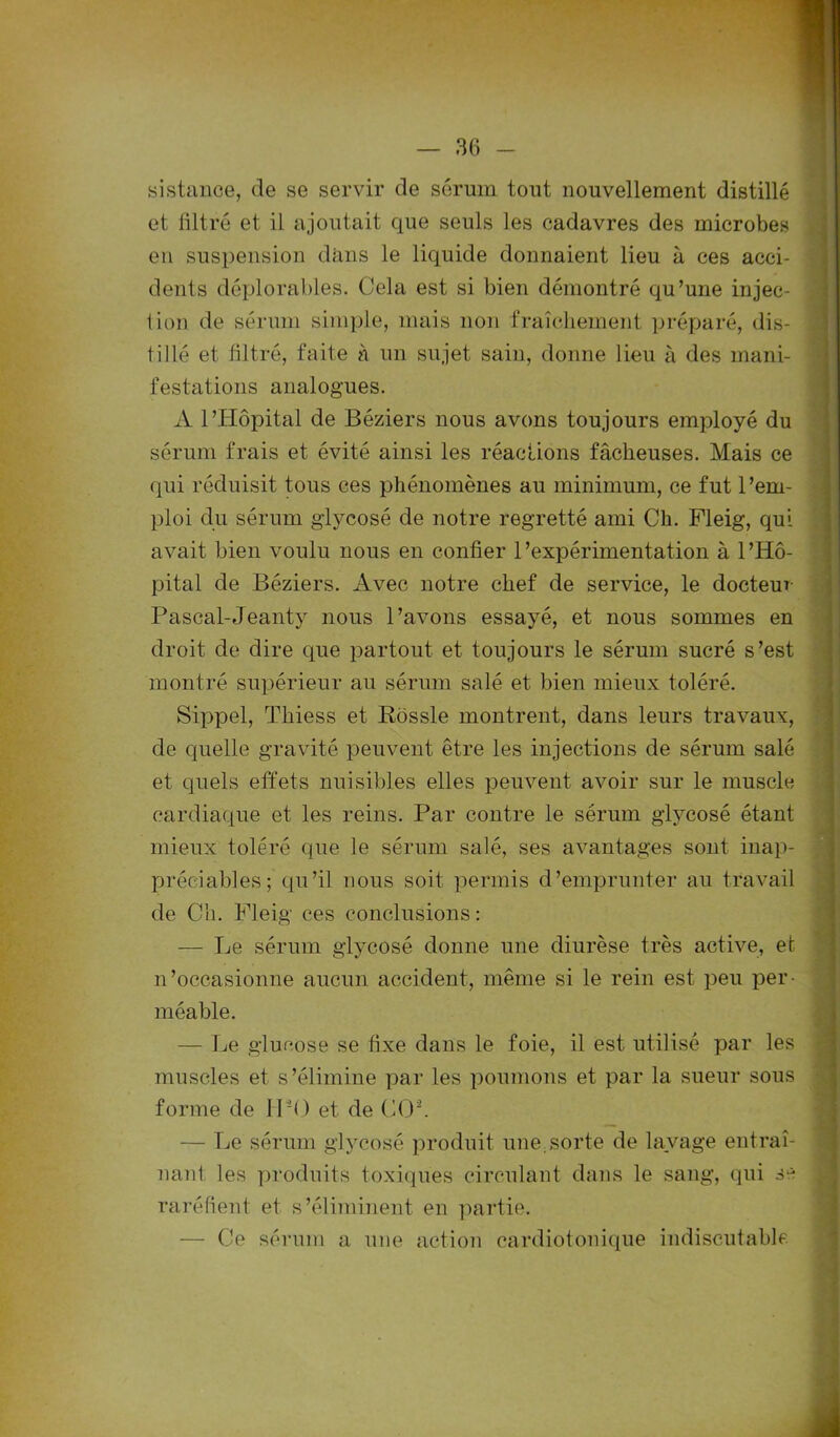 sistance, de se servir de sérum tout nouvellement distillé et filtré et il ajoutait que seuls les cadavres des microbes en suspension dans le liquide donnaient lieu à ces acci- dents déplorables. Cela est si bien démontré qu’une injec- tion de sérum simple, mais non fraîchement préparé, dis- tillé et filtré, faite à un sujet sain, donne lieu à des mani- festations analogues. A l’Hôpital de Béziers nous avons toujours employé du sérum frais et évité ainsi les réactions fâcheuses. Mais ce qui réduisit tous ces phénomènes au minimum, ce fut l’em- ploi du sérum glycosé de notre regretté ami Ch. Fleig, qui avait bien voulu nous en confier l’expérimentation à l’Hô- pital de Béziers. Avec notre chef de service, le docteur Pascal-Jeanty nous l’avons essayé, et nous sommes en droit de dire que partout et toujours le sérum sucré s’est montré supérieur au sérum salé et bien mieux toléré. Sippel, Tliiess et Rossle montrent, dans leurs travaux, de quelle gravité peuvent être les injections de sérum salé et quels effets nuisibles elles peuvent avoir sur le muscle cardiaque et les reins. Par contre le sérum glycosé étant mieux toléré que le sérum salé, ses avantages sont inap- préciables; qu’il nous soit permis d’emprunter au travail de Ch. Fleig' ces conclusions : -— Le sérum glycosé donne une diurèse très active, et n’occasionne aucun accident, même si le rein est peu per- méable. — Le glucose se fixe dans le foie, il est utilisé par les muscles et s’élimine par les poumons et par la sueur sous forme de IPO et de CO2. — Le sérum glycosé produit une;sorte de lavage entraî- nant les produits toxiques circulant dans le sang, qui se raréfient et s’éliminent en partie; — Ce sérum a une action cardiotonique indiscutable