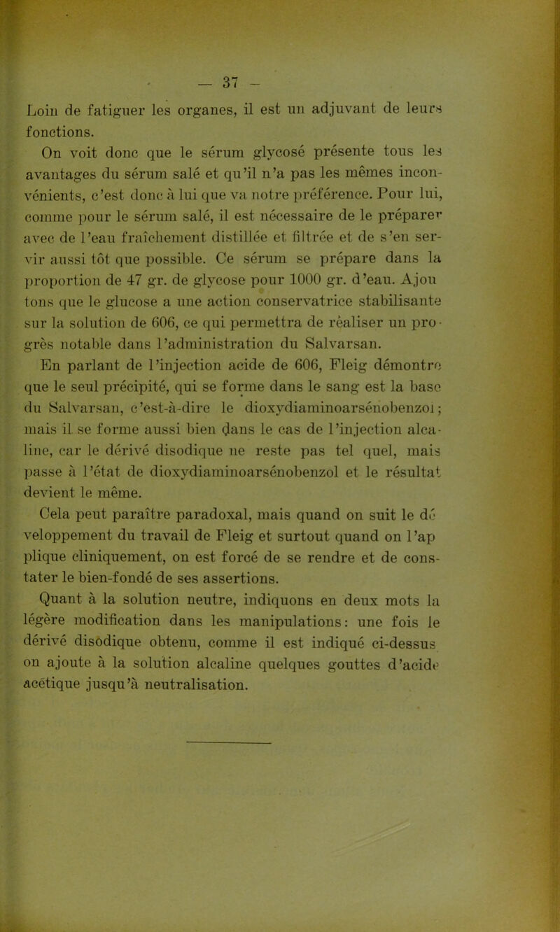 Loin de fatiguer les organes, il est un adjuvant de leurs fonctions. On voit donc que le sérum glycosé présente tous les avantages du sérum salé et qu’il n’a pas les mêmes incon- vénients, c’est donc à lui que va notre préférence. Pour lui, comme pour le sérum salé, il est nécessaire de le prépare*’ avec de l’eau fraîchement distillée et filtrée et de s’en ser- vir aussi tôt que possible. Ce sérum se prépare dans la proportion de 47 gr. de glycose pour 1000 gr. d’eau. Ajou tons que le glucose a une action conservatrice stabilisante sur la solution de 606, ce qui permettra de réaliser un pro- grès notable dans l’administration du Salvarsan. En parlant de l’injection acide de 606, Fleig démontre que le seul précipité, qui se forme dans le sang est la base du Salvarsan, c’est-à-dire le dioxydiaminoarsénobenzoï ; mais il se forme aussi bien dans le cas de l’injection alca- line, car le dérivé disodique ne reste pas tel quel, mais passe à l’état de dioxydiaminoarsénobenzoï et le résultat devient le même. Cela peut paraître paradoxal, mais quand on suit le dé veloppement du travail de Fleig et surtout quand on 1 ’ap plique cliniquement, on est forcé de se rendre et de cons- tater le bien-fondé de ses assertions. Quant à la solution neutre, indiquons en deux mots la légère modification dans les manipulations : une fois le dérivé disodique obtenu, comme il est indiqué ci-dessus on ajoute à la solution alcaline quelques gouttes d’acide acétique jusqu’à neutralisation.