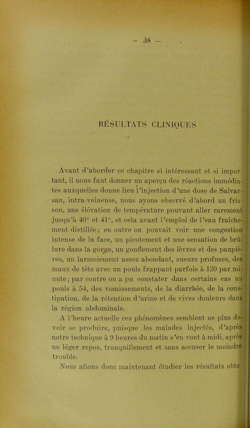 RÉSULTATS CLINIQUES Avant d’aborder ce chapitre si intéressant et si impor- tant, il nous faut donner un aperçu des réactions immédia- tes auxquelles donne lieu l’injection d’une dose de Salvar- san, intra-veineuse, nous avons observé d’abord un fris- ; son, une élévation de température pouvant aller rarement jusqu’à 40° et 41°, et cela avant l’emploi de l’eau fraîche- ment distillée; en outre on pouvait voir une congestion intense de la face, un picotement et une sensation de brû- lure dans la gorge, un gonflement des lèvres et des paupiè- res, un larmoiement assez abondant, sueurs profuses, des maux de tête avec un pouls frappant parfois à 120 par mi- nute ; par contre on a pu constater dans certains cas un pouls à 54, des vomissements, de la diarrhée, de la cons- tipation, de la rétention d’urine et de vives douleurs dans la région abdominale. A l’heure actuelle ces phénomènes semblent ne plus de- voir se produire, puisque les malades injectés, d’après notre technique à 9 heures du matin s’en vont à midi, après un léger repos, tranquillement et sans accuser le moindre trouble. Nous allons donc maintenant étudier les résultats obte