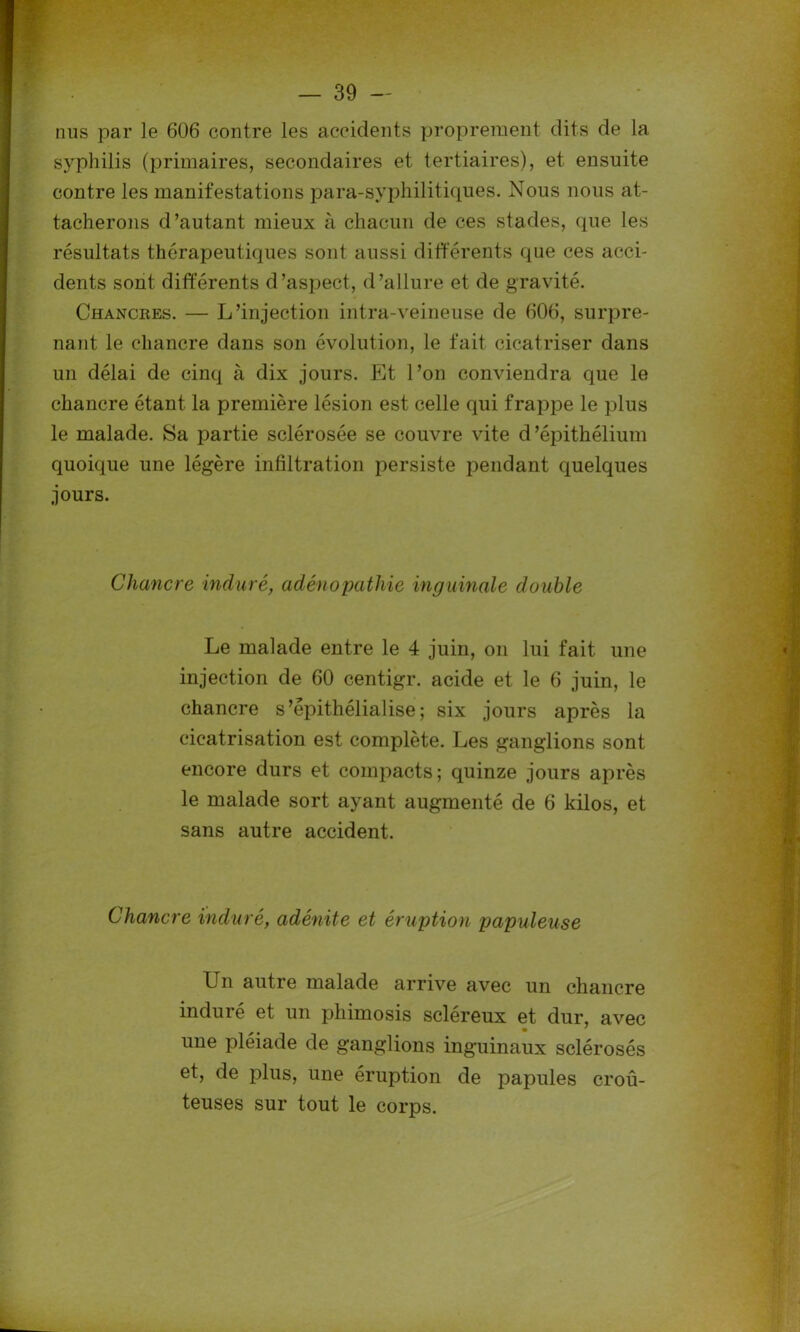 nus par le 606 contre les accidents proprement dits de la syphilis (primaires, secondaires et tertiaires), et ensuite contre les manifestations para-syphilitiques. Nous nous at- tacherons d’autant mieux à chacun de ces stades, que les résultats thérapeutiques sont aussi différents que ces acci- dents sont différents d’aspect, d’allure et de gravité. Chancres. — L’injection intra-veineuse de 606, surpre- nant le chancre dans son évolution, le fait cicatriser dans un délai de cinq à dix jours. Et l’on conviendra que le chancre étant la première lésion est celle qui frappe le plus le malade. Sa partie sclérosée se couvre vite d’épithélium quoique une légère infiltration persiste pendant quelques jours. Chancre induré, adénopathie inguinale double Le malade entre le 4 juin, on lui fait une injection de 60 centigr. acide et le 6 juin, le chancre s’êpithélialise ; six jours après la cicatrisation est complète. Les ganglions sont encore durs et compacts; quinze jours après le malade sort ayant augmenté de 6 kilos, et sans autre accident. Chancre induré, adénite et éruption papuleuse Un autre malade arrive avec un chancre induré et un phimosis scléreux et dur, avec une pleiade de ganglions inguinaux sclérosés et, de plus, une éruption de papules croû- teuses sur tout le corps.