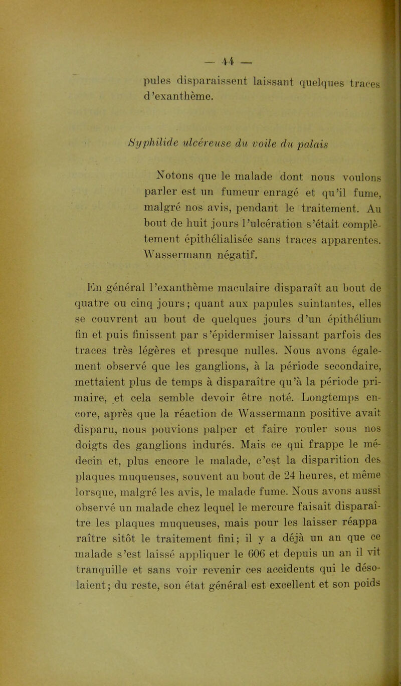 pu]es disparaissent laissant quelques traces d ’exan thème. Syphilide ulcéreuse du voile du palais Notons que le malade dont nous voulons parler est un fumeur enragé et qu’il fume, malgré nos avis, pendaut le traitement. Au bout de huit jours l’ulcération s’était complè- tement épithélialisée sans traces apparentes. Wassermann négatif. En général l’exanthème maculaire disparaît au bout de quatre ou cinq jours; quant aux papules suintantes, elles se couvrent au bout de quelques jours d’un épithélium fin et puis finissent par s’épidermiser laissant parfois des traces très légères et presque nulles. Nous avons égale- ment observé que les ganglions, à la période secondaire, mettaient plus de temps à disparaître qu’à la période pri- maire, et cela semble devoir être noté. Longtemps en- core, après que la réaction de Wassermann positive avait disparu, nous pouvions palper et faire rouler sous nos doigts des ganglions indurés. Mais ce qui frappe le mé- decin et, plus encore le malade, c’est la disparition des plaques muqueuses, souvent au bout de 24 heures, et même lorsque, malgré les avis, le malade fume. Nous avons aussi observé un malade chez lequel le mercure faisait disparaî- tre les plaques muqueuses, mais pour les laisser réappa raître sitôt le traitement fini; il y a déjà un an que ce malade s’est laissé appliquer le 606 et depuis un an il vit tranquille et sans voir revenir ces accidents qui le déso- laient ; du reste, son état général est excellent et son poids