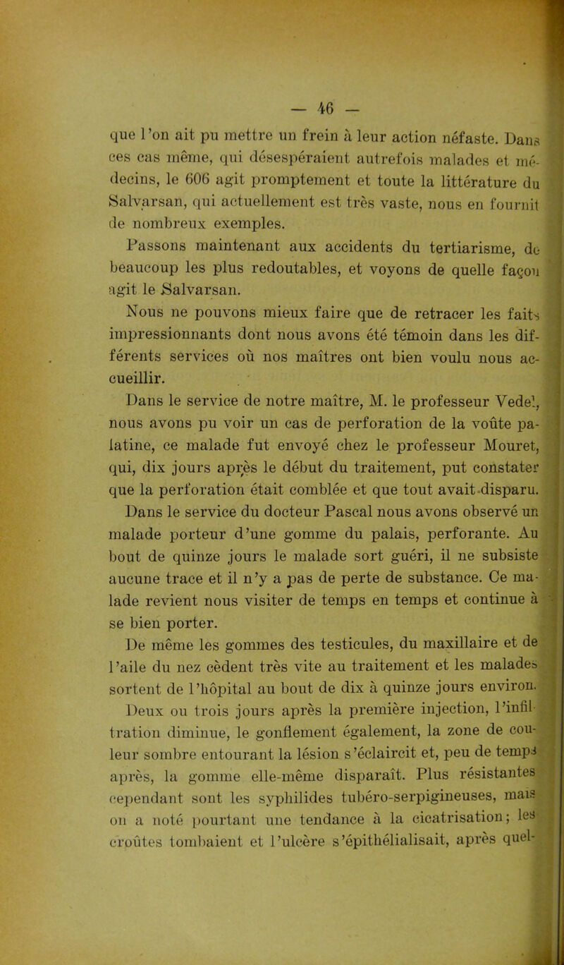 que l’on ait pu mettre un frein à leur action néfaste. Dana ces cas même, qui désespéraient autrefois malades et mé- decins, le 606 agit promptement et toute la littérature du Salvarsan, qui actuellement est très vaste, nous en fournit de nombreux exemples. Passons maintenant aux accidents du tertiarisme, de beaucoup les plus redoutables, et voyons de quelle façon agit le Salvarsan. Nous ne pouvons mieux faire que de retracer les faits impressionnants dont nous avons été témoin dans les dif- férents services où nos maîtres ont bien voulu nous ac- cueillir. Dans le service de notre maître, M. le professeur Vedel, nous avons pu voir un cas de perforation de la voûte jia- latine, ce malade fut envoyé chez le professeur Mouret, qui, dix jours après le début du traitement, put constater que la perforation était comblée et que tout avait disparu. Dans le service du docteur Pascal nous avons observé un malade porteur d’une gomme du palais, perforante. Au bout de quinze jours le malade sort guéri, il ne subsiste aucune trace et il n’y a pas de perte de substance. Ce ma- lade revient nous visiter de temps en temps et continue à se bien porter. De même les gommes des testicules, du maxillaire et de 1 ’aile du nez cèdent très vite au traitement et les malades sortent de l’hôpital au bout de dix à quinze jours environ. Deux ou trois jours après la première injection, l’infîl tration diminue, le gonflement également, la zone de cou- leur sombre entourant la lésion s’éclaircit et, peu de temps après, la gomme elle-même disparaît. Plus résistantes cependant sont les syphilides tubéro-serpigineuses, mais on a noté pourtant une tendance à la cicatrisation ; les croûtes tombaient et l’ulcère s’épithélialisait, après quel-