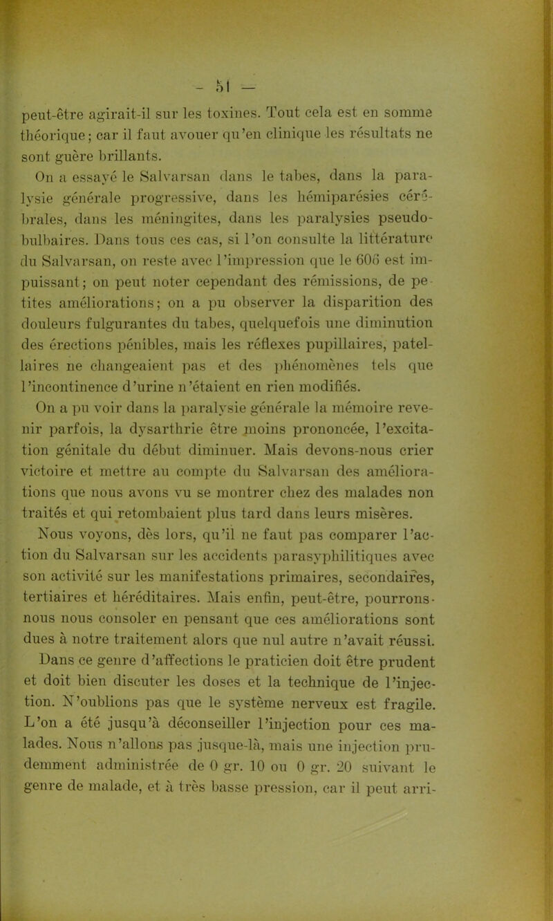 peut-être agirait-il sur les toxines. Tout cela est en somme théorique; car il faut avouer qu’en clinique les résultats ne sont guère brillants. On a essayé le Salvarsan dans le tabes, dans la para- lysie générale progressive, dans les liémiparésies céré- brales, dans les méningites, dans les paralysies pseudo- bulbaires. Dans tous ces cas, si l’on consulte la littérature du Salvarsan, on reste avec l’impression que le 606 est mi- puissant; on peut noter cependant des rémissions, de pe tites améliorations; on a pu observer la disparition des douleurs fulgurantes du tabes, quelquefois une diminution des érections pénibles, mais les réflexes pupillaires, patel- laires ne changeaient pas et des phénomènes tels que l’incontinence d’urine n’étaient en rien modifiés. On a pu voir dans la paralysie générale la mémoire reve- nir parfois, la dysarthrie être moins prononcée, l’excita- tion génitale du début diminuer. Mais devons-nous crier victoire et mettre au compte du Salvarsan des améliora- tions que nous avons vu se montrer chez des malades non traités et qui retombaient plus tard dans leurs misères. Nous voyons, dès lors, qu’il ne faut pas comparer l’ac- tion du Salvarsan sur les accidents parasvphilitiques avec son activité sur les manifestations primaires, secondaires, tertiaires et héréditaires. Mais enfin, peut-être, pourrons- nous nous consoler en pensant que ces améliorations sont dues à notre traitement alors que nul autre n’avait réussi. Dans ce genre d ’affections le praticien doit être prudent et doit bien discuter les doses et la technique de l’injec- tion. N’oublions pas que le système nerveux est fragile. L’on a été jusqu’à déconseiller l’injection pour ces ma- lades. Nous n’allons pas jusque-là, mais une injection pru- demment administrée de 0 gr. 10 ou 0 gr. 20 suivant le genre de malade, et à très basse pression, car il peut arri-