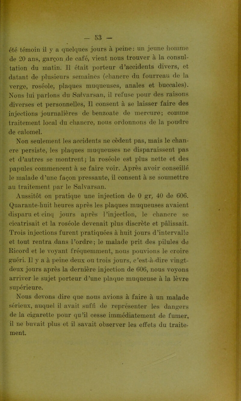 été témoin il y a quelques jours à peine: un jeune «liomme de 20 ans, garçon de café, vient nous trouver à la consul- tation du matin. Il était porteur d’accidents divers, et datant de plusieurs semaines (chancre du fourreau de la verge, roséole, plaques muqueuses, anales et buccales). Nous lui parlons du Sa/lvarsan, il refuse pour des raisons diverses et personnelles, Il consent à se laisser faire des injections journalières de benzoate de mercure; comme traitement local du chancre, nous ordonnons de la poudre de calomel. Non seulement les accidents 11e cèdent pas, mais le chan- cre persiste, les plaques muqueuses 11e disparaissent pas et d’autres se montrent; la roséole est plus nette et des papules commencent à se faire voir. Après avoir conseillé le malade d’une façon pressante, il consent à se soumettre au traitement par le Salvarsan. Aussitôt on pratique une injection de 0 gr. 40 de 606. Quarante-huit heures après les plaques muqueuses avaient disparu et cinq jours après l’injection, le chancre se cicatrisait et la roséole devenait plus discrète et pâlissait. Trois injections furent pratiquées à huit jours d’intervalle et tout rentra dans l’ordre; le malade prit des pilules de Ricord et le voyant fréquemment, nous pouvions le croire guéri. Il y a à peine deux ou trois jours, c’est-à-dire vingt- deux jours après la dernière injection de 606, nous voyons arriver le sujet porteur d’une plaque muqueuse à la lèvre supérieure. Nous devons dire que nous avions à faire à un malade sérieux, auquel il avait suffi de représenter les dangers de la cigarette pour qu’il cesse immédiatement de fumer, il ne buvait plus et il savait observer les effets du traite- ment.