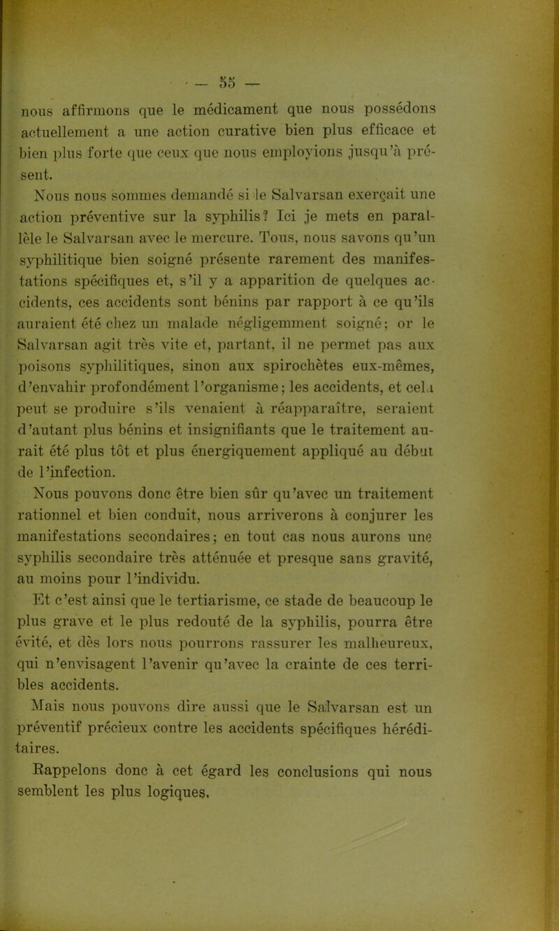 nous affirmons que le médicament que nous possédons actuellement a une action curative bien plus efficace et bien plus forte que ceux que nous employions jusqu’à pré- sent. Nous nous sommes demandé si le Salvarsan exerçait une action préventive sur la syphilis? Ici je mets en paral- lèle le Salvarsan avec le mercure. Tous, nous savons qu’un syphilitique bien soigné présente rarement des manifes- tations spécifiques et, s’il y a apparition de quelques ac- cidents, ces accidents sont bénins par rapport à ce qu’ils auraient été chez un malade négligemment soigné; or le Salvarsan agit très vite et, partant, il ne permet pas aux poisons syphilitiques, sinon aux spirochètes eux-mêmes, d’envahir profondément l’organisme; les accidents, et cela peut se produire s’ils venaient à réapparaître, seraient d’autant plus bénins et insignifiants que le traitement au- rait été plus tôt et plus énergiquement appliqué au début de l’infection. Nous pouvons donc être bien sûr qu’avec un traitement rationnel et bien conduit, nous arriverons à conjurer les manifestations secondaires; en tout cas nous aurons une syphilis secondaire très atténuée et presque sans gravité, au moins pour l’individu. Et c’est ainsi que le tertiarisme, ce stade de beaucoup le plus grave et le plus redouté de la syphilis, pourra être évité, et dès lors nous pourrons rassurer les malheureux, qui n’envisagent l’avenir qu’avec la crainte de ces terri- bles accidents. Mais nous pouvons dire aussi que le Salvarsan est un préventif précieux contre les accidents spécifiques hérédi- taires. Rappelons donc à cet égard les conclusions qui nous semblent les plus logiques.