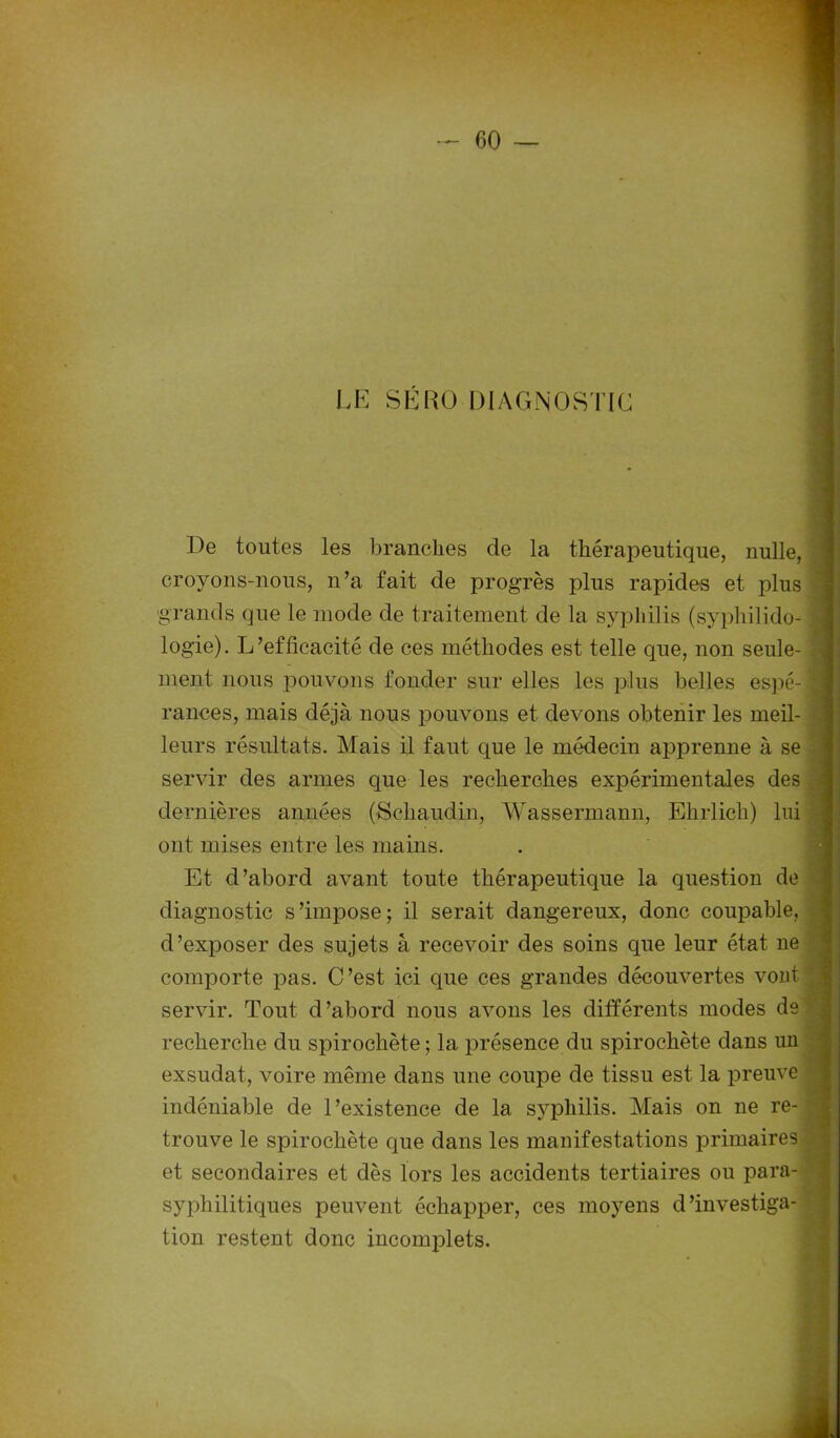 LE SÉRO DIAGNOSTIC De toutes les branches de la thérapeutique, nulle, croyons-nous, n’a fait de progrès plus rapides et plus grands que le mode de traitement de la syphilis (syphilido- j logie). L’efficacité de ces méthodes est telle que, non seule- - ment nous pouvons fonder sur elles les plus belles espé-i rances, mais déjà nous pouvons et devons obtenir les meil- leurs résultats. Mais il faut que le médecin apprenne à se servir des armes que les recherches expérimentales des dernières années (Scliaudin, Wassermann, Ehrlicli) lui • ont mises entre les mains. Et d’abord avant toute thérapeutique la question de diagnostic s’impose; il serait dangereux, donc coupable, d’exposer des sujets à recevoir des soins que leur état ne comporte pas. C’est ici que ces grandes découvertes vont ‘ servir. Tout d’abord nous avons les différents modes dei recherche du spirochète ; la présence du spirochète dans un exsudât, voire même dans une coupe de tissu est la preuve indéniable de l’existence de la syphilis. Mais on ne re- • trouve le spirochète que dans les manifestations primaires et secondaires et dès lors les accidents tertiaires ou para- syphilitiques peuvent échapper, ces moyens d’investiga- tion restent donc incomplets.