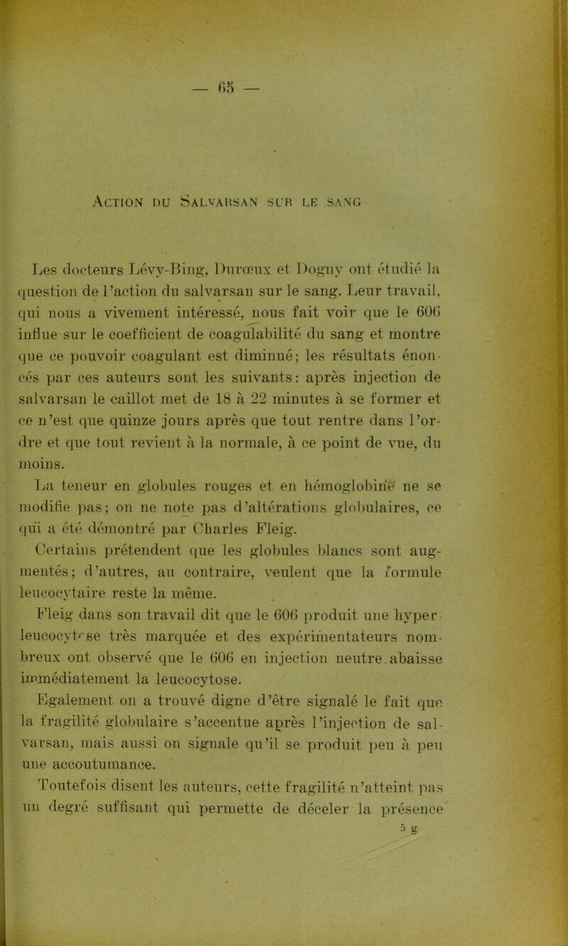 Action nu Salvahsan sur le sang Les docteurs Lévy-Bing, Duvœux et Dognv ont étudié la question de l’action du salvarsan sur le sang. Leur travail, qui nous a vivement intéressé, nous fait voir que le 60(5 intiue sur le coefficient de coagulabilité du sang et montre que ce pouvoir coagulant est diminué; les résultats énon- cés par ces auteurs sont les suivants: après injection de salvarsan le caillot met de 18 à 22 minutes à se former et ce n’est que quinze jours après que tout rentre dans l’or- dre et que tout revient à la normale, à ce point de vue, du moins. La teneur en globules rouges et en hémoglobine ne se modifie pas; on ne note pas d’altérations globulaires, ce qui a été démontré par Charles Fleig. Certains prétendent que les globules blancs sont aug- mentés; d’autres, au contraire, veulent que la formule leucocytaire reste la même. Fleig dans son travail dit que le 606 produit une hyper leucocyb'se très marquée et des expérimentateurs nom- breux ont observé que le 606 en injection neutre, abaisse immédiatement la leucocytose. Egalement on a trouvé digne d’être signalé le fait que la fragilité globulaire s’accentue après l’injection de sal- varsan, mais aussi on signale qu’il se produit peu à peu une accoutumance. Toutefois disent les auteurs, cette fragilité n’atteint pas un degré suffisant qui permette de déceler la présence s g