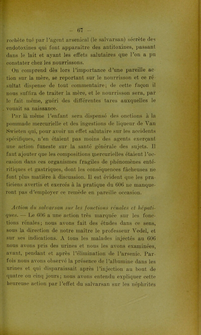 rochète tué par l’agent arsenical (le salvarsan) sécrète des endotoxines qui font apparaître des antitoxines, passant dans le lait et ayant les effets salutaires que l’on a pu constater chez les nourrissons. On comprend dès lors l’importance d’une pareille ac- tion sur la mère, se reportant sur le nourrisson et ce ré sultat dispense de tout commentaire; de cette façon il nous suffira de traiter la mère, et le nourrisson sera, par le fait môme, guéri des différentes tares auxquelles le . vouait sa naissance. Par là même l’enfant sera dispensé des onctions à la pommade mercurielle et des ingestions de liqueur de Van Swieten qui, pour avoir un effet salutaire sur les accidents spécifiques, n’en étaient pas moins des agents exerçant une action funeste sur la santé générale des sujets. 11 faut ajouter que les compositions mercurielles étaient l’oc- casion dans ces organismes fragiles de phénomènes enté- ritiques et gastriques, dont les conséquences fâcheuses ne font plus matière à discussion. Il est évident que les pra- ticiens avertis et exercés à la pratique du 606 ne manque- ront pas d’employer ce remède en pareille occasion. Action du salvarsan sur les fonctions rénales et hépati- ques. — Le 606 a une action très marquée sur les fonc- tions rénales; nous avons fait des études dans ce sens, sous la direction de notre maître le professeur Vedel, et sur ses indications. A tous les malades injectés au 606 nous avons pris des urines et nous les avons examinées, avant, pendant et après l’élimination de l’arsenic. Par- fois nous avons observé la présence de l’albumine dans les urines et qui disparaissait après l’injection au bout de quatre ou cinq jours; nous avons entendu expliquer cette heureuse action par l’effet du salvarsan sur les néphrites .