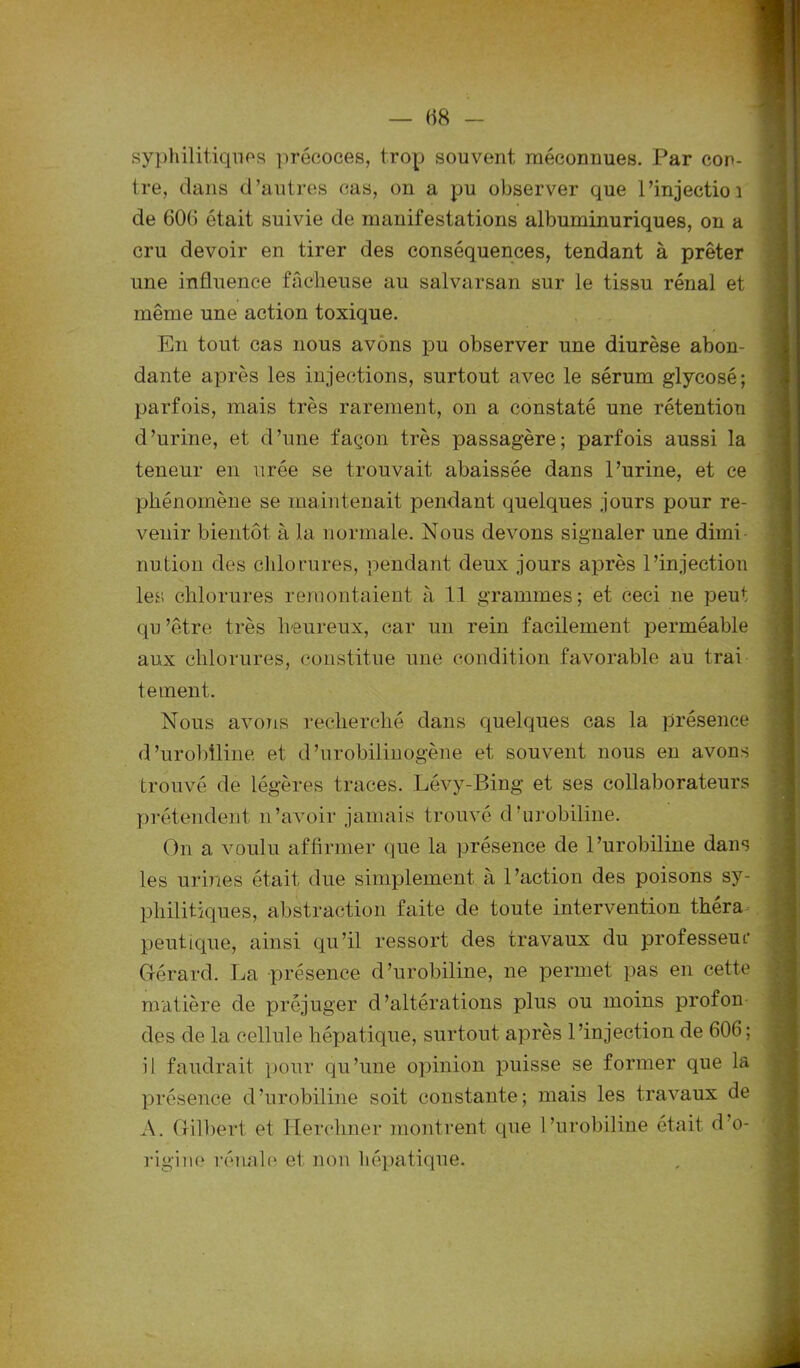 (18 syphilitiques précoces, trop souvent méconnues. Par con- tre, dans d’autres cas, on a pu observer que l’injectioi de 60(1 était suivie de manifestations albuminuriques, on a cru devoir en tirer des conséquences, tendant à prêter une influence fâcheuse au salvarsan sur le tissu rénal et même une action toxique. En tout cas nous avons pu observer une diurèse abon- dante après les injections, surtout avec le sérum glycosé; parfois, mais très rarement, on a constaté une rétention d’urine, et d’une façon très passagère; parfois aussi la teneur en urée se trouvait abaissée dans l’urine, et ce phénomène se maintenait pendant quelques jours pour re- venir bientôt à la normale. Nous devons signaler une dimi- nution des chlorures, pendant deux jours après l’injection les chlorures remontaient à 11 grammes; et ceci ne peut qu ’être très heureux, car un rein facilement perméable aux chlorures, constitue une condition favorable au trai tement. Nous avons recherché dans quelques cas la présence d’urobiline et d’urobilinogène et souvent nous en avons trouvé de légères traces. Lévy-Bing et ses collaborateurs prétendent n’avoir jamais trouvé d’urobiline. On a voulu affirmer que la présence de l’urobiline dans les urines était due simplement à l’action des poisons sy- philitiques, abstraction faite de toute intervention thera peutique, ainsi qu’il ressort des travaux du professeur Gérard. La présence d’urobiline, ne permet pas en cette matière de préjuger d’altérations plus ou moins prof on des de la cellule hépatique, surtout après l’injection de 606; il faudrait pour qu’une opinion puisse se former que la présence cl’urobiline soit constante; mais les travaux de A. Gilbert et Herchner montrent que l’urobiline était d'o- rigine rénale et non hépatique.