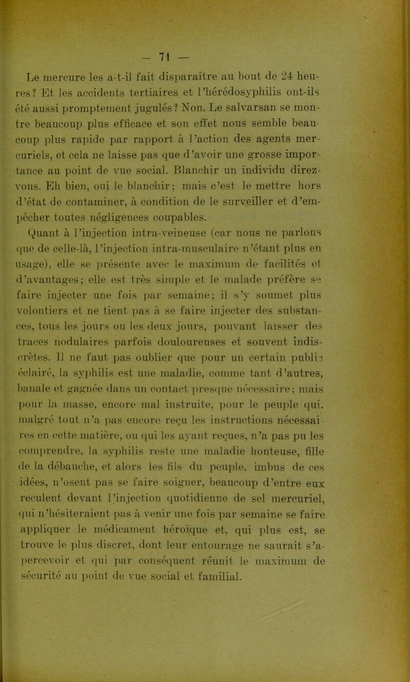 Le mercure les a-t-il fait disparaître au bout de 24 heu- res? Et les accidents tertiaires et rhérédosyphilis ont-ils été aussi promptement jugulés? Non. Le salvarsan se mon- tre beaucoup plus efficace et son effet nous semble beau- coup plus rapide par rapport à l’action des agents mer- curiels, et cela ne laisse pas que d’avoir une grosse impor- tance au point de vue social. Blanchir un individu direz- vous. Eh bien, oui le blanchir; mais c’est le mettre hors d’état de contaminer, à condition de le surveiller et d’em- pêcher toutes négligences coupables. Quant à l’injection intra-veineuse (car nous ne parlons que de celle-là, l’injection intra-musculaire n’étant plus en usage), elle se présente avec le maximum de facilités et d’avantages; elle est très simple et le malade préfère se faire injecter une fois par semaine; il s’y soumet plus volontiers et ne tient pas à se faire injecter des substan- ces, tous les jours ou les deux jours, pouvant laisser des traces nodulaires parfois douloureuses et souvent indis- crètes. Il ne faut pas oublier que pour un certain public éclairé, la syphilis est une maladie, comme tant d’autres, banale et gagnée dans un contact presque nécessaire; mais pour la masse, encore mal instruite, pour le peuple qui. malgré tout n’a pas encore» reçu les instructions nécessai res en cette matière, ou qui les ayant reçues, n’a pas pu les comprendre, la syphilis reste une maladie honteuse, fille de la débauche, et alors les fils du peuple, imbus de ces idées, n’osent pas se faire soigner, beaucoup d’entre eux reculent devant l’injection quotidienne de sel mercuriel, qui n’hésiteraient pas à venir une fois par semaine se faire appliquer le médicament héroïque et, qui plus est, se trouve le plus discret, dont leur entourage ne saurait s'a- percevoir et qui par conséquent réunit le maximum de sécurité au point de vue social et familial.