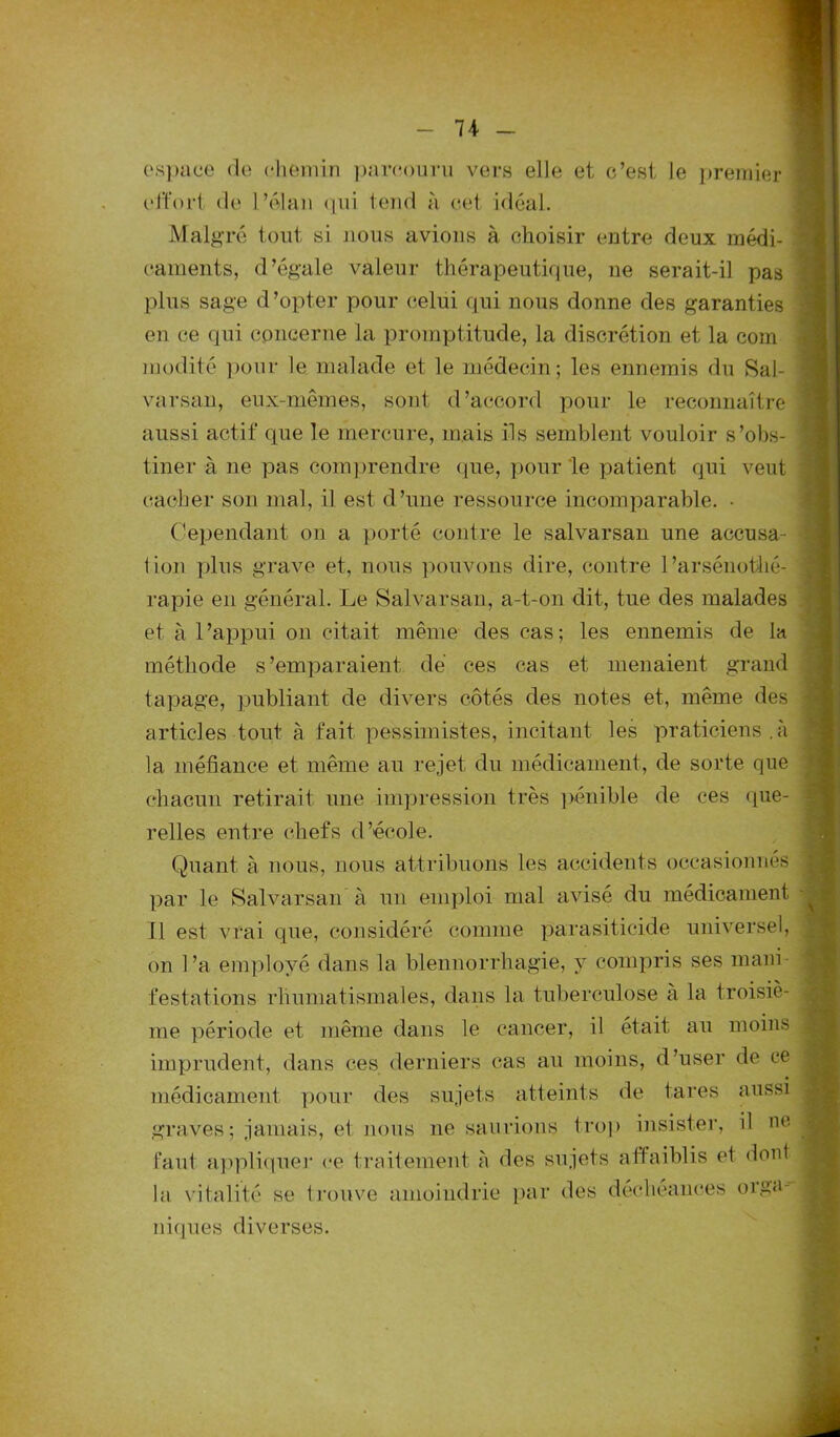 n espace de chemin parcouru vers elle et c’est le premier effort de l’élan qui tend a cet idéal. Malgré tout si nous avions à choisir entre deux médi- caments, d’égale valeur thérapeutique, ne serait-il pas plus sage d’opter pour celui qui nous donne des garanties en ce qui concerne la promptitude, la discrétion et la com raodité pour le malade et le médecin; les ennemis du Sal- varsan, eux-mêmes, sont d’accord pour le reconnaître aussi actif que le mercure, mais ils semblent vouloir s’obs- tiner à ne pas comprendre que, pour le patient qui veut cacher son mal, il est d’une ressource incomparable. • Cependant on a porté contre le salvarsan une accusa- tion plus grave et, nous pouvons dire, contre 1 ’arsénothé- rapie en général. Le Salvarsan, a-t-on dit, tue des malades et à l’appui on citait même des cas; les ennemis de la méthode s’emparaient dé ces cas et menaient grand tapage, publiant de divers côtés des notes et, même des articles tout à fait pessimistes, incitant les praticiens.à 1a. méfiance et même au rejet du médicament, de sorte que chacun retirait une impression très pénible de ces que- relles entre chefs d’école. Quant à nous, nous attribuons les accidents occasionnés par le Salvarsan à un emploi mal avisé du médicament Il est vrai que, considéré comme parasiticide universel, on l’a employé dans la blennorrhagie, y compris ses mani- festations rhumatismales, dans la tuberculose à la troisiè- me période et même dans le cancer, il était au moins imprudent, dans ces derniers cas au moins, d’user de ce médicament pour des sujets atteints de tares aussi graves ; jamais, et nous ne saurions trop insister, il ne faut appliquer ce traitement à des sujets affaiblis et dont la vitalité se trouve amoindrie par des niques diverses. déchéances orga-