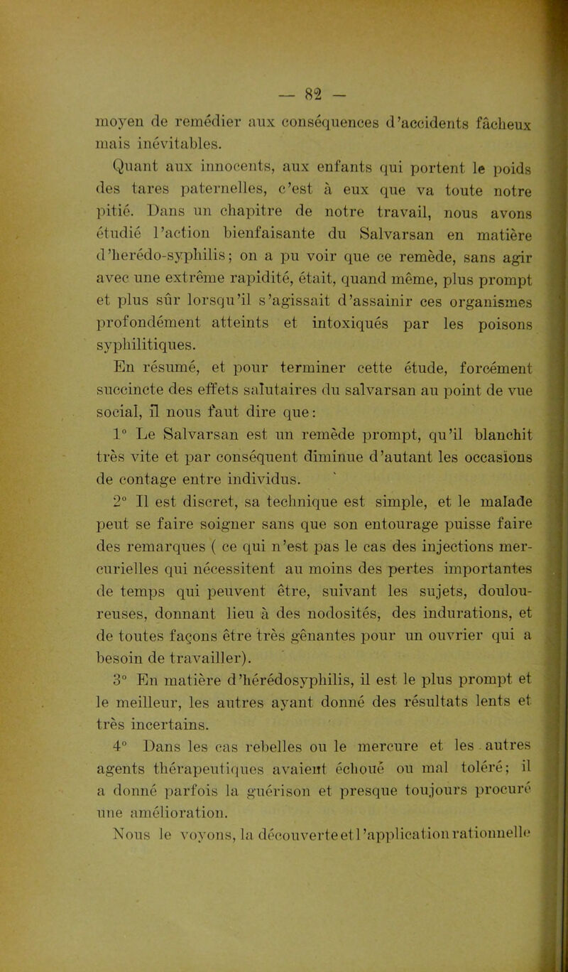 moyen de remédier aux conséquences d’accidents fâcheux mais inévitables. Quant aux innocents, aux enfants qui portent le poids des tares paternelles, c’est à eux que va toute notre pitié. Dans un chapitre de notre travail, nous avons étudié l’action bienfaisante du Salvarsan en matière d’herédo-syphilis ; on a pu voir que ce remède, sans agir avec une extrême rapidité, était, quand même, plus prompt et plus sûr lorsqu’il s’agissait d’assainir ces organismes profondément atteints et intoxiqués par les poisons syphilitiques. En résumé, et pour terminer cette étude, forcément succincte des effets salutaires du salvarsan au point de vue social, il nous faut dire que: 1° Le Salvarsan est un remède prompt, qu’il blanchit très vite et par conséquent diminue d’autant les occasions de contage entre individus. 2° Il est discret, sa technique est simple, et le malade peut se faire soigner sans que son entourage puisse faire des remarques ( ce qui n’est pas le cas des injections mer- curielles qui nécessitent au moins des pertes importantes de temps qui peuvent être, suivant les sujets, doulou- reuses, donnant lieu à des nodosités, des indurations, et de toutes façons être très gênantes pour un ouvrier qui a besoin de travailler). 3° En matière d’hérédosyphilis, il est le plus prompt et le meilleur, les autres ayant donné des résultats lents et très incertains. 4° Dans les cas rebelles ou le mercure et les autres agents thérapeutiques avaient échoué ou mal toléré; il a donné parfois la guérison et presque toujours procuré une amélioration. Nous le voyons, la découverte et l'application rationnelle