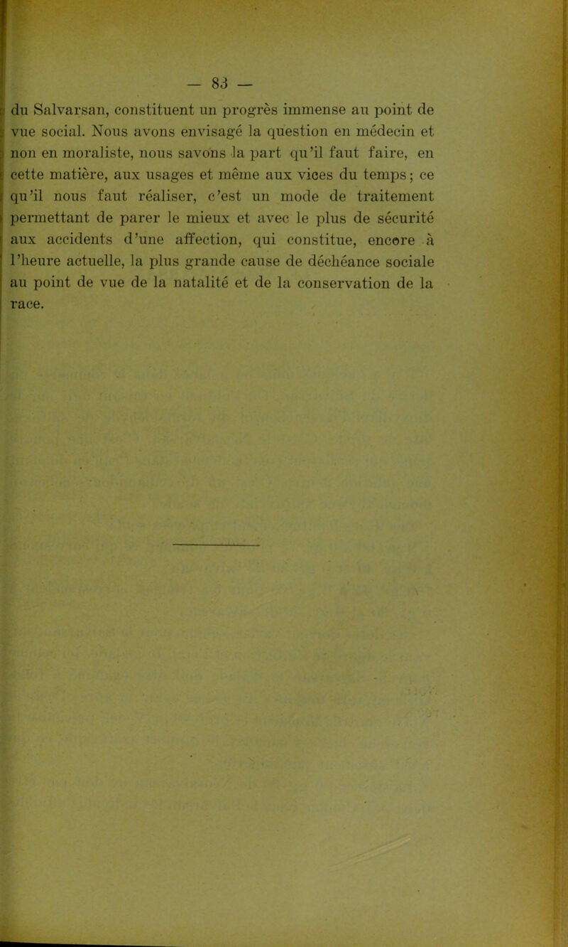 du Salvarsan, constituent un progrès immense au point de vue social. Nous avons envisagé la question en médecin et non en moraliste, nous savons la part qu’il faut faire, en cette matière, aux usages et même aux vices du temps ; ce qu’il nous faut réaliser, c’est un mode de traitement permettant de parer le mieux et avec le plus de sécurité aux accidents d’une affection, qui constitue, encore à l’heure actuelle, la plus grande cause de déchéance sociale au point de vue de la natalité et de la conservation de la race.