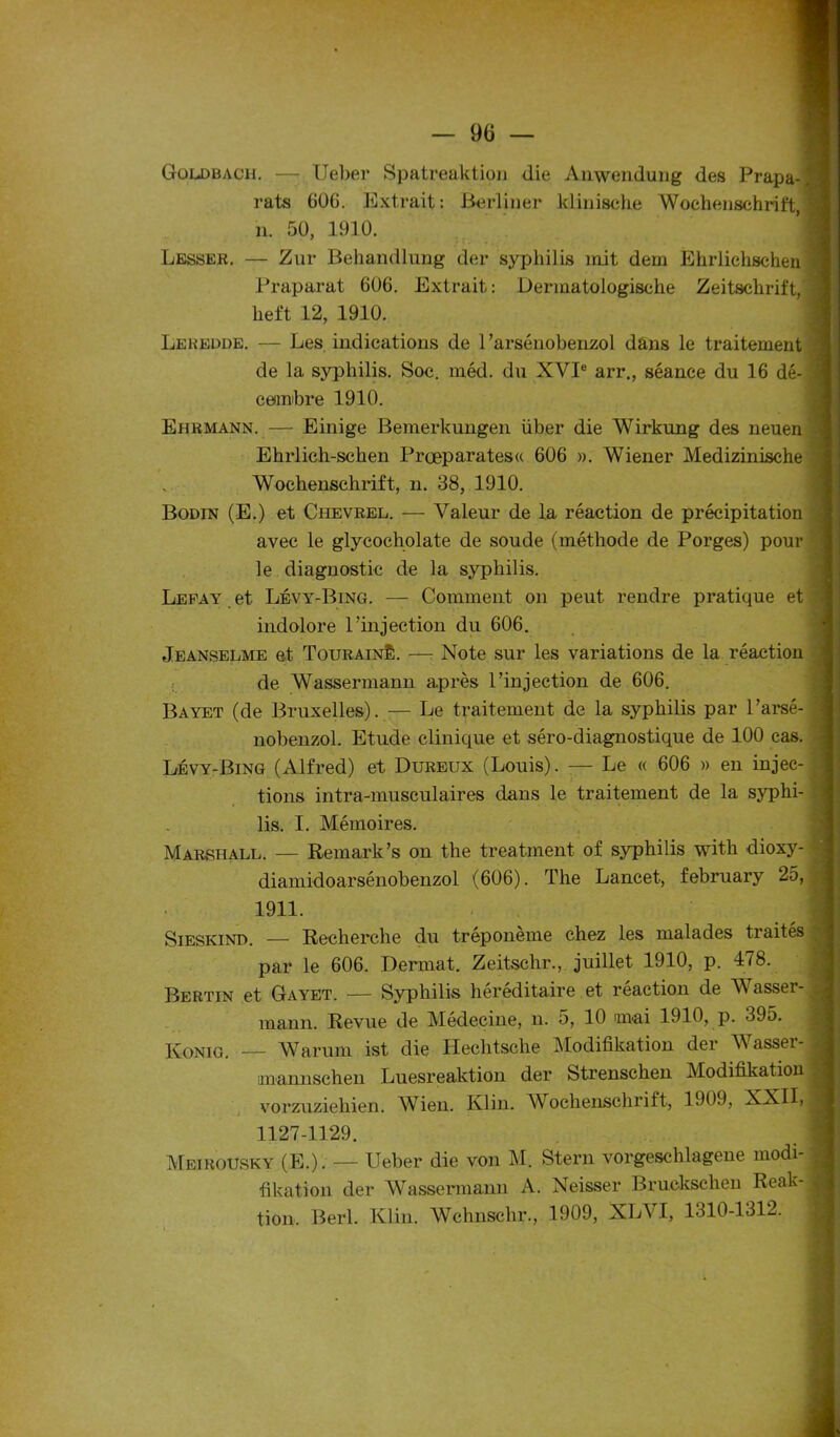 Goldbach. — Ueber Spatreaktion die Anwendung des Prapa- rats GOG. Extrait: Berliner klinische Wochenschrift, n. 50, 1910. Lesser. — Zur Behandlung der syphilis mit dem Ehriichschen Praparat GOG. Extrait: Dermatologische Zeitschrift, heft 12, 1910. Lehedde. — Les indications de 1’arsénobenzol dans le traitement de la syphilis. Soc. méd. du XVIe arr., séance du 16 dé- cembre 1910. Ehrmann.— Einige Bemerkungen über die Wirkung des neuen Ehrlich-schen Prœparates« 606 ». Wiener Medizinische , Wochenschrift, n. 38, 1910. Bodin (E.) et Chevrel. — Valeur de la réaction de précipitation avec le glycocholate de soude (méthode de Porges) pour le diagnostic de la syphilis. Lefay et Lévy-Bing. — Comment on peut rendre pratique et indolore 1 injection du 606. Jeanselme et Tourainê. — Note sur les variations de la réaction de Wassermann après l’injection de 606. Bayet (de Bruxelles). — Le traitement de la syphilis par l’arsé- nobenzol. Etude clinique et séro-diagnostique de 100 cas. Lévy-Bing (Alfred) et Dureux (Louis). — Le « 606 » en injec- tions intra-musculaires dans le traitement de la syphi- lis. I. Mémoires. Marshall. — Remark’s on the treatment of syphilis with dioxy- diamidoarsénobenzol (606). The Lancet, february 25, 1911. Sieskind. — Recherche du tréponème chez les malades traités par le 606. Dermat. Zeitschr., juillet 1910, p. 478. Bertin et Gayet. — Syphilis héréditaire et reaction de Wasser- mann. Revue de Médecine, n. 5, 10 mai 1910, p. 395. Konig. Warum ist die Hechtsche Modifikation der Wasser- mannschen Luesreaktion der Strenschen Modifikation vorzuzieliien. AVien. Klin. AVochenschriit, 1909, XXII, 1127-1129. Meirousky (E.). — Ueber die von M. Stern vorgeschlagene modi- fikation der Wassermann A. Neisser Bruckschen Reak- tion, Berl. Klin. Wchnschr., 1909, XLA I, 1310-1312.