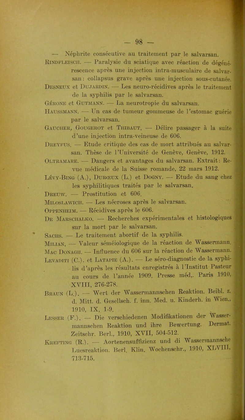 — Néphrite consécutive au traitement par le salvarsan. Rindfleiscii. — Paralysie du sciatique avec réaction de dégéné- rescence après une injection intra-museulaire de salvar- san : collapsus grave après une injection sous-cutanée. Desneux et Dujardin. — Les neuro-récidives après le traitement de la syphilis par le salvarsan. Gérone et Gutmann. — La neurotropie du salvarsan. Haussmann. — Un cas de tumeur gommeuse de l’estomac guérie par le salvarsan. Gaucher, Gougerot et Thibaut. — Délire passager à la suite d’une injection intra-veineuse de 606. Dreyfus. — Etude critique des cas de mort attribués au salvar- san. Thèse de l’Université de Genève, Genève, 1912. Oltramare. — Dangers et avantages du salvarsan. Extrait: Re- vue médicale de la Suisse romande, 22 mars 1912. Lévy-Bing (A.), Durœux (L.) et Dogny. — Etude du sang chez les syphilitiques traités par le salvarsan. Dreuw. -— Prostitution et 606. Miloslawicit. — Les nécroses après le salvarsan. Oppenheim. — Récidives après le 606. De Marschalko. — Recherches expérimentales et histologiques sur 1a. mort par le salvarsan. Sachs. — Le traitement abortif de la syphilis. Milian. — Valeur séméiologique de la réaction de Wassermann. Mac Donagh. — Influence du 606 sur la réaction de Wassermann. Levaditi (C.). et Latapie (A.). — Le séro-diagnostic de la syphi- lis d’après les résultats enregistrés à l’Institut Pasteur au cours de l’année 1909. Presse méd,. Paris 1910, XVIII, 276-278. Braun (L.). — Wert der Wassermannschen Reaktion. Beibl. z. d. Mitt. d. Gesellsch. f. inn. Med. u. Kinderlu in Wien., 1910, IX, 1-9. Lesser (P.). — Die verschiedenen Modifikationen der Wasser- mannschen Reaktion und ihre Bewertung. Dermat. Zeitschr. Berl., 1910, XVII, 504-512. Ivrefting (R.). — Aortenensuffizienz und di Wasserraannsche Luesreaktion. Berl. Klin. Wochenschr., 1910, XL\ III» 713-715.