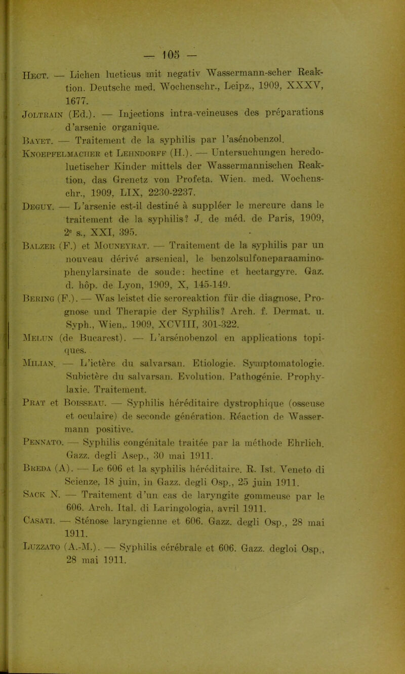 IIect. — Lichen lueticus mit negativ Wassermann-scher Reak- tion. Deutsche med. Wochenschr., Leipz., 1909, XXXV, 1677. Joltrain (Ed.). — Injections intra-veineuses des préparations d ’arsenic organique. Bayet. — Traitement de la syphilis par l’asénobenzol. Knoepfelmacher et Leiindorff (H.). — Untersuchungen heredo- luetischer Kinder mittels der Wassermannischen Reak- tion, das Grenetz von Profeta. Wien. med. Wochens- chr., 1909, LIX, 2230-2237. Deguy. — L'arsenic est-il destiné à suppléer le mercure dans le traitement de la syphilis? J. de méd. de Paris, 1909, 2e s., XXI, 395. Balzer (F.) et Mouneyrat. — Traitement de la syphilis par un nouveau dérivé arsenical, le benzolsulfoneparaamino- phenylarsinate de soude : hectine et hectargyre. Gaz. d. hôp. de Lyon, 1909, X, 145-149. Bering (F.). — Was leistet die seroreaktion für die diagnose. Pro- gnose und Thérapie der Syphilis? Arch. f. Dermat. u. Svph., Wien,. 1909, XCVIII, 301-322. Melun (de Bucarest). — L’arsénobenzol en applications topi- ques. Milian. — L’ictère du salvarsan. Etiologie. Symptomatologie. Subictère du salvarsan. Evolution. Pathogénie. Prophy- laxie. Traitement. Prat et Bolsseau. — Syphilis héréditaire dystrophique (osseuse et oculaire) de seconde génération. Réaction de Wasser- mann positive. Pennato. — Syphilis congénitale traitée par la méthode Ehrlieh. Gazz. degli Asep., 30 mai 1911. Breda (A). — Le 606 et la syphilis héréditaire. R. Ist. Veneto di Scienze, 18 juin, in Gazz. degli Osp., 25 juin 1911. Sack N. — Traitement d’un cas de laryngite gommeuse par le 606. Arch. Ital. di Laringologia, avril 1911. Casati. — Sténose laryngienne et 606. Gazz. degli Osp., 28 mai 1911. Luzzato (A.-M.). — Syphilis cérébrale et 606. Gazz. degloi Osp., 28 mai 1911.