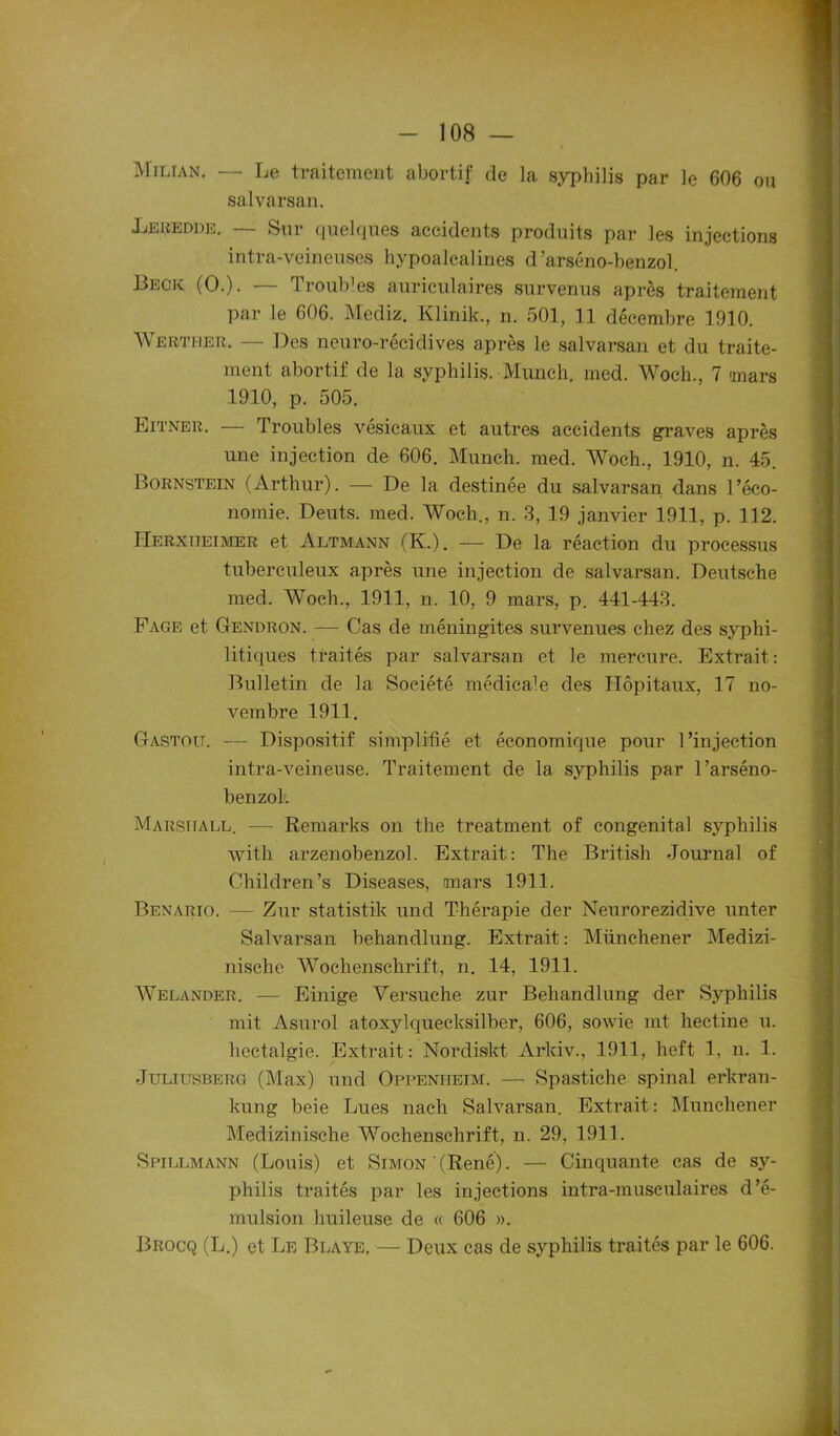 Milian. — Le traitement abortif de la syphilis par le 606 ou salvarsan. Lebedde. — Sur quelques accidents produits par les injections intra-veineuses hypoalcalines d’arséno-benzol. Beck (O.). — Troubles auriculaires survenus après traitement par le 606. Mediz. Klinik., n. 501, 11 décembre 1910. Werther. — Des neuro-récidives après le salvarsan et du traite- ment abortif de la syphilis. Munch. med. Woch., 7 mars 1910, p. 505. Eitner. — Troubles vésicaux et autres accidents graves après une injection de 606. Munch. med. Woch., 1910, n. 45. Bornstein (Arthur). — De la destinée du salvarsan dans l’éco- nomie. Deuts. med. Woch., n. 3, 19 janvier 1911, p. 112. IIerxiieimer et Altmann (K.). — De la réaction du processus tuberculeux après une injection de salvarsan. Deutsche med. Woch., 1911, n. 10, 9 mars, p. 441-443. Fage et Gendron. — Cas de méningites survenues chez des syphi- litiques traités par salvarsan et le mercure. Extrait: Bulletin de la Société médicale des Hôpitaux, 17 no- vembre 1911. Gastou. — Dispositif simplifié et économique pour l’injection intra-veineuse. Traitement de la syphilis par l’arséno- benzol. Marsiiall. — Remarks on the treatment of congénital syphilis with arzenobenzol. Extrait: The British Journal of Children’s Diseases, mars 1911. Benario. — Zur statistik und Thérapie der Neurorezidive unter Salvarsan behandlung. Extrait : Münchener Medizi- nische Wochenschrift, n. 14, 1911. Welander. — Einige Versuche zur Behandlung der Syphilis mit Asurol atoxylquecksilber, 606, sowie mt hectine u. hectalgie. Extrait: Nordiskt Arlciv., 1911, heft 1, n. 1. Juliltsberg (Max) und Oppenheïm. — Spastiche spinal erkran- kung beie Lues nach Salvarsan. Extrait: Münchener Medizinische Wochenschrift, n. 29, 1911. Spillmann (Louis) et Simon (René). — Cinquante cas de sy- philis traités par les injections intra-musculaires d’é- mulsion huileuse de « 606 ». Brocq (L.) et Le Blaye, — Deux cas de syphilis traités par le 606.