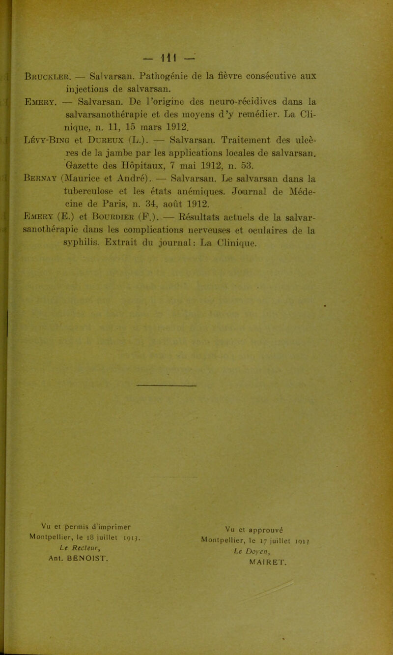 Bruckler. — Salvarsan. Pathogénie de la fièvre consécutive aux injections de salvarsan. Emery. — Salvarsan. De l’origine des neuro-récidives dans la salvarsanothérapie et des moyens d’y remédier. La Cli- nique, n. 11, 15 mars 1912. Lévy-Bing et Dureux (L.). — Salvarsan. Traitement des ulcè- res de la jambe par les applications locales de salvarsan. Gazette des Hôpitaux, 7 mai 1912, n. 53. Bernay (Maurice et André). — Salvarsan. Le salvarsan dans la tuberculose et les états anémiques. Journal de Méde- cine de Paris, n. 34, août 1912. Emery (E.) et Bourdier (F.). — Résultats actuels de la salvar- sanothérapie dans les complications nerveuses et oculaires de la syphilis. Extrait du journal : La Clinique. Vu et permis d'imprimer Montpellier, le 18 juillet 191J. Le Recteury Ant. BENOIST. Vu et approuvé Montpellier, le 17 juillet toi? Le Doyen, MAIRET.