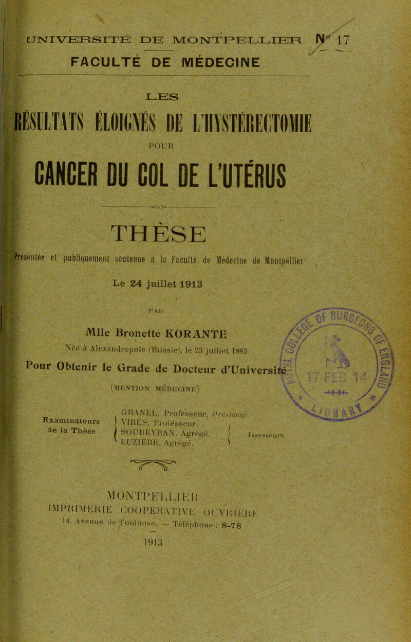 FACULTÉ DE MÉDECINE LES POUR CANCER DU COL DE L’UTÉRUS -♦<•>« — [ THÈSE Iréseiitée et publiquement soutenue a la Faculté de Médecine de Montpelliei Le 24 juillet 1913 PAH Mlle Bronette KORANTE /,V*’ Née à Alexandropole (Russie), le 23 juillet 1883 Pour Obtenir le Grade de Docteur d’Université (mention médecine) % ' « GRANEL. Professeur, Président Examinateurs 1 VIRÉS, Professeur. de la Thèse SOUBEYRAN, Agrégé. ! Assesseurs EUZIÈRE. Agrégé. ' MONTPELLIER IMPRIMERIE COiüPÉNATIVE Ol VRIKRK 14. Avenue de Toulouse. — Téléphone: 8-78 1913