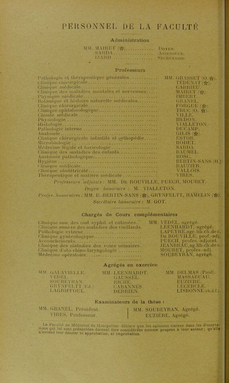 PRItSONNKL l)H LA FACULTÉ Administration MM. MA II! Kl’ (Sfe) Do y un. SAI’.DA Assksshuii. IAA111) Skcmétaiiuî Professeurs I 1.11 « » I o **‘i <; et l.li6r:ipon l.iquo générales Cliiii<|ue chirurgicale (iliniqiio médicale (;iii)i(|ii(î des maladie.s mentales et nerveuses Physique médicale Ilnïanique et histoire naturelle médicales.... Clinique chirurgicale Clinique ophtalmologique Chimie médicale Physiologie Histologie Pathologie interne Anatomie » Clinique chirurgicale infantile et orthopédie. Microbiologie v Médecine légale et toxicologie Clinique des maladies des enfants Anatomie pathologique Hygiène ; Kliuique médicale Clinique obstétricale Thérapeutique et matière médicale MM. GRASSET (O.*). TKl)KNAT(ft). CAIUUKIJ. MAI R ET :*). IM P, K HT. CHANEL. KOP.GUK (#). TH UC (0. #). VILLE. IIKDON. VIALLETON. DIJCAMP. GIUS(*). ESTOR. RODET. SAH l)A. H.UJMKL. 1I0SC. BERTIN-SANS (II.) RAUZIER. VA I.LOIS. VIRES. Professeurs adjoint* : MM. De RO U VILLE, PUECII, MOURUT. Doyen honoraire : M. VIALLETON. Profes. honoraires : MM. E. -BERTIN-SANS (#), GR YNFELTT, IIAMELIN (#). Secrétaire honoraire ■ M. GOT. Chargés de Cours complémentaires Clinique anu. des mal. syphil. eL cutanées.. MM. Clinique annexe des maladies dès vieillards. Pathologie externe.. Clinique gynécologique Accouchements. Clinique des maladies des voies urinaires. Clinique d'oto-rhino-laryngologie Médecine opératoire... MM GALAVIELLE. VKDEL. SOUREYRAN. G H VNEELTT ( ICI.) LAGRIKEOUL. Agrégés en exercice MM. LEENHARDT. GAUSS EL. RICHE. GA BAN N ES. 13 EUR I BSN. Examinateurs de la thèse : VEDEL, agrégé. LEENHARDT, agrégé. LAPEYRE,agr. Iih.ch.dec. De ROUVILLE, prof.-adj. PUECII, profes.-adjoint. .1EANBR AU,ag.lib.ch.de c. MOURET, profes.-adj. SOUBEYRAN, agrégé. MM. DELMAS (Paul). MASSA RUA II. EUZIERE. LEGER!LE. LISBONNE (cli.d.f.). MM. GRAN.EL, Président. MM. SOUBEYRAN, Agrégé. VIRES, Professeur. EUZIÊRE, Agrégé. La l'aiailLo do Médecine de Montpellier déclare que les opinions émises dans les disserta- lions qui lui sont présentées doivent être considérées comme propres à leur auteur; qu elle n entend leur donner ni approbation, ni improbation.