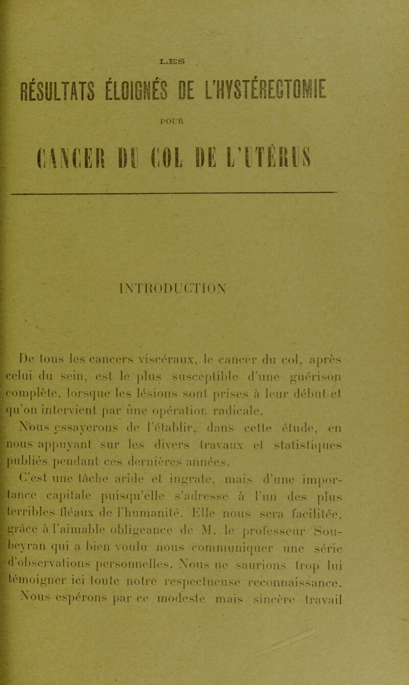 LES RÉSULTATS ÉLOIGNÉS DE L’HYSTÉREGTOHIE I’OL'R l'.AKCER IH Ml IE l'IiTEMS INTRODUCTION De tous les cancers viscéraux, le cancer du col, après celui du sein, est le plus susceptible d une guérison ^complète, lorsque les lésions sonl prises à leur début el qu’on intervient par une opération radicale. Nous essayerons de l'établir, dans celle élude, en nous appuyant sur les divers travaux el statistiques publiés pendant ces dernières années. C’est une tache aride et ingrate, mais d’une impor- tance capitale puisqu’elle s’adresse à l’un des plus (terribles fléaux de l'humanité. Elle nous sera facilitée, (grâce à F aimable obligeance de M. le professeur Sou- £ beyran qui a bien voulu nous communiquer une séide observations personnelles. Nous ne saurions Irop lui témoigner ici toute notre respectueuse reconnaissance. Nous espérons par ce modeste mais sincère travail