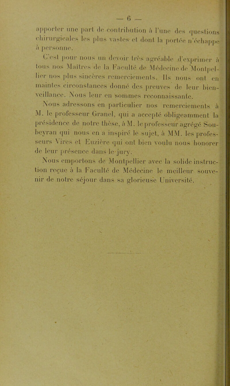 fi — apporter une pari de contribution à l’une dos questions iwu.ti luui un smiiines reconriaissanie. M. le professeur Granel, qui a accepté obligeamment la présidence de notre thèse, àM. le professeur agrégé Sou- beyran qui nous en a inspiré le sujet, à MM. les profes- seurs Aires et Euzière qui ont bien voulu nous honorer de leur présence dans le jury. Nous emportons de Montpellier avec la solide instruc- tion reçue à la Faculté de Médecine le meilleur souve- nir de notre séjour dans sa glorieuse Université. à personne. Nous adressons en particulier nos remerciements à