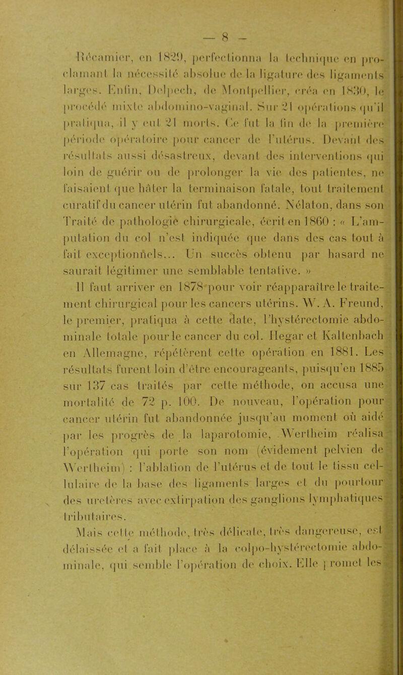 lîécamier, en 1820, perfectionna la technique on pro- olainaiil la nécessité absolue de la ligature des ligaments larges. Lnlin, Delpech, do Monlpollier, créa <mi 1830, le procédé inixle ahdomino-vaginal. Sur 21 opérations (pi'il pratiqua, il y oui 21 morts, (le fut la lin d<> la première période opératoire pour cancer de l'utérus. Devaiil des résultats aussi désastreux, devant dés interventions <pii loin de guérir ou de prolonger la vie des patientes, no taisaient que bâter la terminaison fatale, tout traitement curatif du cancer utérin fut abandonné. Nélaton, dans son Traité de pathologie chirurgicale, écrit en 1860 : « L’am- putation du col n’est indiquée que dans des cas tout à fait exceptionnels... Un succès obtenu par hasard ne saurait légitimer une semblable tentative. » 11 faut arriver en 1878 pour voir réapparaître le traite- ment chirurgical pour les cancers utérins. W. A. Freund, j le premier, pratiqua à cette date, l’hystérectomie abdo- minale totale pour le cancer du col. Jlegarct Kaltenbacb en Allemagne, répétèrent cette opération en 1881. Les résultats furent loin d’être encourageants, puisqu'on 1885 sur 137 cas traités par celte méthode, on accusa une» mortalité de 72 p. 100. De nouveau, l’opération pour cancer utérin fut abandonnée jusqu’au moment où aidé par les progrès de la laparotomie, .Wertheim réalisa 1 l’opération qui porte son nom (évidement pelvien de Worlheim) : l’ablation de l’utérus et de tout le tissu cel- $ lulaire de la base des ligaments: larges et du pourtour des uretères avec extirpation des ganglions lymphatiques I ributaires. Mais celle méthode, très délicate, très dangereuse, est*’ délaissée et a fait place à la colpo-liyslérectomie abdo-' minale, qui semble lopération de choix. Elle ; romet les