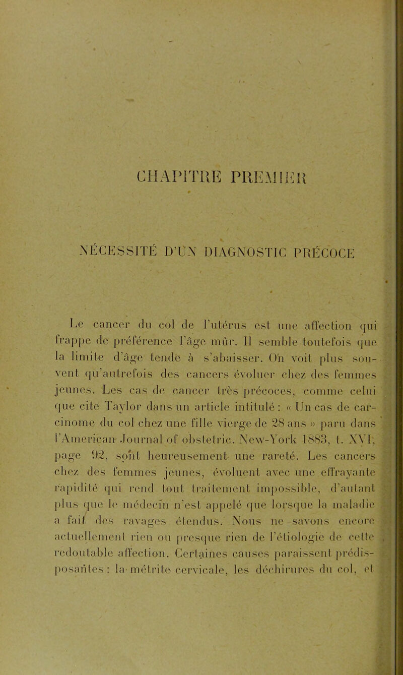 CHAPITRE PREMIER NÉCESSITÉ D’UN DIAGNOSTIC PRÉCOCE Le cancer du col de l’utérus est une affection qui frappe de préférence l’âge mûr. II semble toutefois que la limite d âge tende à s’abaisser. On voit pins sou- vent qu’autrefois des cancers évoluer chez des femmes jeunes. Les cas de cancer très précoces, comme celui que cite Taylor dans un article intitulé: « Un cas de car- cinome du col chez une fille vierge de 28 ans » paru dans i’Ainerican Journal of obstetric. New-York 1883, l. XVI, page 1)2, sont heureusement une rareté. Les cancers chez des femmes jeunes, évoluent avec une effrayante rapidilé qui rend tout traitement impossible, d’autant plus que le médecin n'est appelé que lorsque la maladie a fait des ravages étendus. Nous ne savons encore actuellement rien ou presque rien de l'étiologie de celle redoutable affection. Certaines causes paraissent prédis- posantes : la- métrite cervicale, les déchirures du col, et