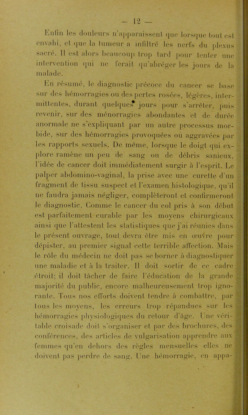 Enfin les douleurs réapparaissent <]11o lors(jne tout est envahi, et que la tumeur a infiltré les nerfs du plexus sacré. Il est alors beaucoup trop lard pour tenter une intervention (pii ne ferait qu’abréger les jours de la malade. En résumé, le diagnostic précoce du cancer se base sur des hémorragies ou des pertes rosées, légères, inter- mittentes, durant quelques? jours pour s’arrêter, puis revenir, sur des ménorragies abondantes et de durée anormale ne s’expliquant par un autre processus mor- bide, sur des hémorragies provoquées ou aggravées par les rapports sexuels, De même, lorsque le doigt qui ex- plore ramène un peu de sang ou de débris sanieux, l’idée de cancer doit immédiatement surgir à l’esprit. Le palper abdomino-vaginal, la prise avec une curette d’un Iragment de tissu suspect et l’examen histologique, qu’il ne faudra jamais négliger, compléteront et confirmeront le diagnostic. Comme le cancer du col pris à son début est parfaitement curable par les moyens chirurgicaux ainsi que l’attestent les statistiques (pie j’ai réunies dans le présent ouvrage, tout devra être mis en œuvre pour dépister, au premier signal cette terrible affection. Mais le rôle du médecin ne doit pas se borner à diagnostiquer une maladie et à la traiter. 11 doit sortir de ce cadre : .étroit; il doit tacher de faire l’éducation de la grande j majorité du public, encore malheureusement trop igno- rante. Tous nos efforts doivent tendre à combattre, par tous les moyens, les erreurs trop répandues sur les i hémorragies physiologiques du retour d’âge. Une véri- * table croisade doit s’organiser et par des brochures, des conférences, des articles de vulgarisation apprendre aux femmes qu’en dehors des règles mensuelles elles ne doivent pas perdre de sang. Une hémorragie, en appa-