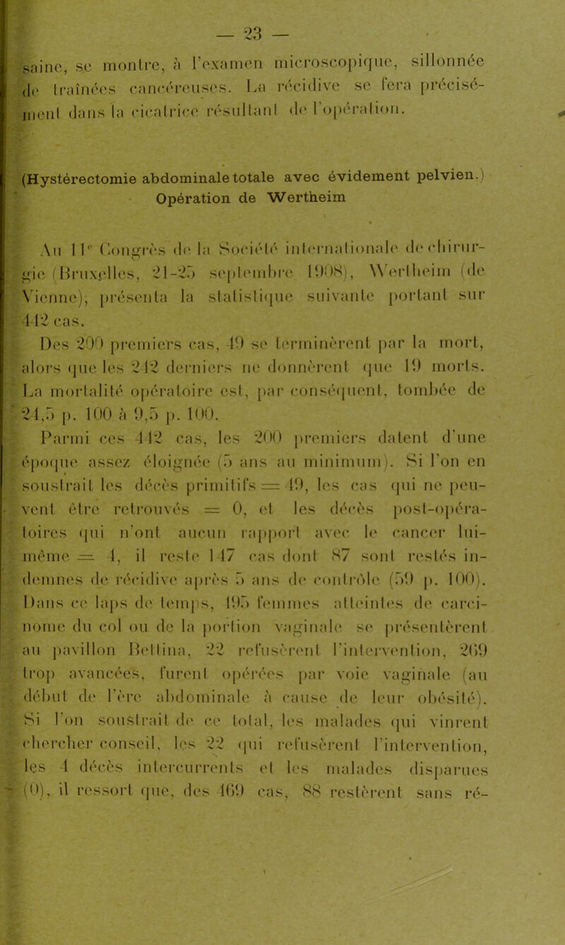 saine, se montre, à l’examen microscopique, sillonnée jc traînées cancéreuses. La récidive se fera précisé- ment dans la cicatrice résultant d<* l'opéralion. (Hystérectomie abdominale totale avec évidement pelvien.) Opération de Wertheim \u 11 ° Coiurrès d(* la Société internationale dechirur- gie (Bruxelles, 21-2.) septembre 1008), \\ erllieim (de Vienne); présenta la statistique suivante portant sur 4 42 cas. Des 200 premiers cas, 10 se terminèrent par la mort, alors que les 242 derniers ne donnèrent que 10 morts. La mortalité opératoire est, par conséquent, tombée de 24,5 p. 100 à 9,5 p. 100. Parmi ces 112 cas, les 200 premiers datent d une époque assez éloignée (5 ans au minimum). Si l'on en soustrait les décès primitifs = 10, les cas qui ne peu- - vent être retrouvés = 0, et les décès post-opéra- toires qui n'ont aucun rapport avec le cancer lui- même — 1, il reste 1 17 cas dont 87 sont restés in- demnes de récidive après 5 ans de contrôle (50 p. 100). Dans ce laps de; temps, 105 femmes atteintes de carci- nome du col ou de la portion vaginale se présentèrent au pavillon Heltina, 22 refusèrent l'intervention, 200 trop avancées, furent opérées par voie vaginale (au début de 1ère abdominale à cause de leur obésité). Si 1 on soustrait de ce total, les malades qui vinrent chercher conseil, les 22 qui refusèrent l’intervention, les 1 décès intercurrents et les malades disparues (0), il ressort que, des 469 cas, 88 restèrent sans ré-