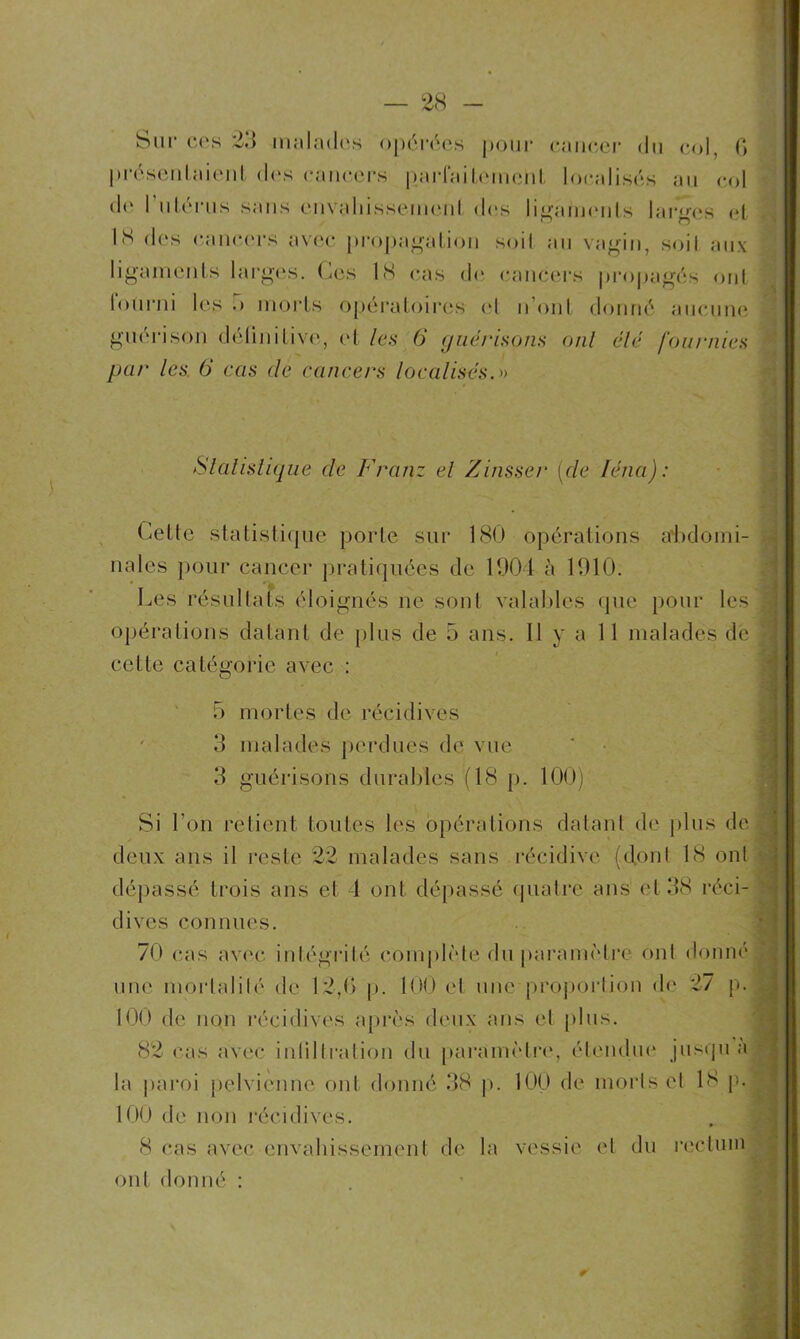 H Sur ces 23 malades opérées pour cancer du col, G présentaient des cancers parfaitemciit localisés au col de 1 utérus sans envaldssemenl des ligaments larges et 1S des cancers avec propagation soil au vagin, soiI aux ligaments larges. Ces 18 cas de cancers propagés ont tourni les .» morts opératoires et n’ont donné aucune guérison définitive, et les 6 guérisons ont élé fournies par les. 6 cas de cancers localisés. » Statistique de Franz el Zinsser (de léna): Cette statistique porte sur 180 opérations abdomi- nales pour cancer pratiquées de 1904 à 1910. Les résultats éloignés ne sont valables que pour les opérations datant de plus de 5 ans. 11 y a 11 malades de cette catégorie avec : 5 mortes de récidives 3 malades perdues de vue 3 guérisons durables (18 p. 100) Si l’on retient toutes les opérations datant de plus de deux ans il reste 22 malades sans récidive (don! 18 on! dépassé trois ans et 4 ont dépassé quatre ans et 38 réci- dives connues. 70 cas avec inlégrilé complète du paramètre cmI donné une morlalilé de 12,G p. 100 et une proportion de 27 p. 100 de non récidives après deux ans et plus. 82 cas avec inlillration du paramètre, étendue jusqu a la paroi pelvienne ont donné 38 p. 100 de morts el 18 je 100 de non récidives. 8 cas avec envahissement de la vessie et du rectum ont donné :