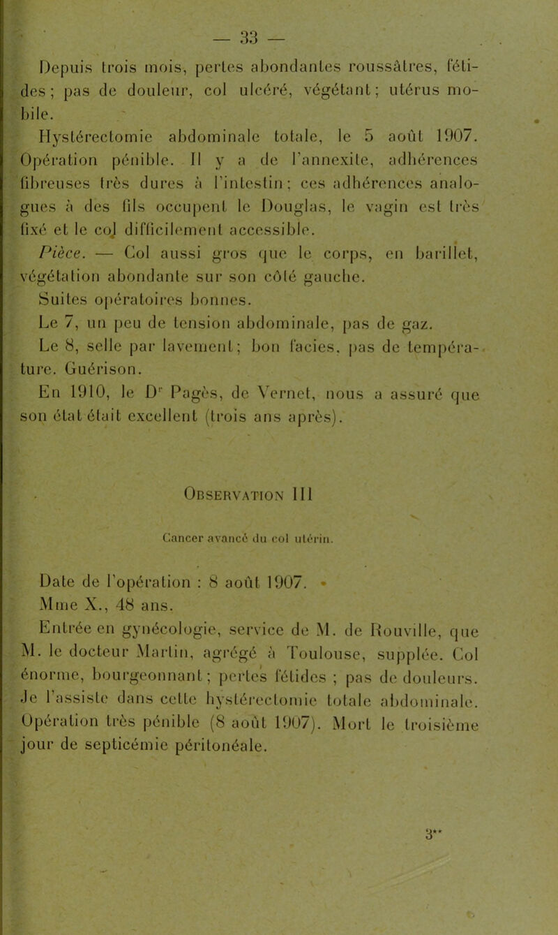 Depuis trois mois, pertes abondantes roussâtres, (‘éli- dés ; pas de douleur, col ulcéré, végétant; utérus mo- bile. Hystérectomie abdominale totale, le 5 août 1007. Opération pénible. II y a de l’annexite, adhérences fibreuses très dures à l'intestin; ces adhérences analo- gues à des lils occupent le Douglas, le vagin est très fixé et le coJ difficilement accessible. Pièce. — Col aussi gros que le corps, en barillet, végétation abondante sur son côté gauche. Suites opératoires bonnes. Le 7, un peu de tension abdominale, pas de gaz. Le 8, selle par lavement; bon faciès, pas de tempéra- ture. Guérison. En 1910, le D1' Pagès, de V ernet, nous a assuré que son état était excellent (trois ans après). Observation III Cancer avancé du col utérin. Date de l’opération : 8 août 1007. • Mme X., 48 ans. Entrée en gynécologie, service de M. de Rouville, que M. le docteur Martin, agrégé à Toulouse, supplée. Col énorme, bourgeonnant; pertes fétides ; pas de douleurs. Je 1 assiste dans celle hystérectomie totale abdominale. Opération très pénible (8 août 1007). Mort le troisième jour de septicémie péritonéale. 3** t.