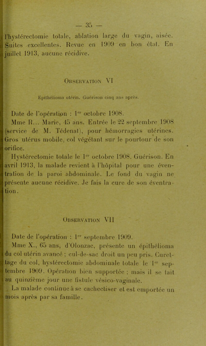 ■UUBXHll l’hystérectomie totale, ablation Suites excellentes. Revue en juillet 1913, aucune récidive. large du vagin, aisée. 1909 en bon état. En Observation VI Epithélioraa utérin. Guérison cinq ans après. Date de l’opération : 10,‘ octobre 1908. Mme R... Marie, 45 ans. Entrée le 22 septembre 1908 (service de M. Tédenat), pour hémorragies utérines. Gros utérus mobile, col végétant sur le pourtour de son orifice. Hystérectomie totale le 1er octobre 1908. Guérison. En avril 1913, la malade revient à l'hôpital pour une éven- tration de la paroi abdominale. Le fond du vagin ne présente aucune récidive. Je fais la cure de son éventra- tion . Observation Ml % Date de l’opération : lor septembre 1909. Mme X., G5 ans, d'Olonzac, présente un épitliélioma |du col utérin avancé ; cul-de-sac droit un peu pris. Curel- i! tage du col, hystérectomie abdominale totale le 1er sep- tembre 1909. Opération bien supportée; mais il se tait jau quinzième jour une tistule vésico-vaginale. La malade continueàse cachectiser et est emportée un [mois après par sa famille.