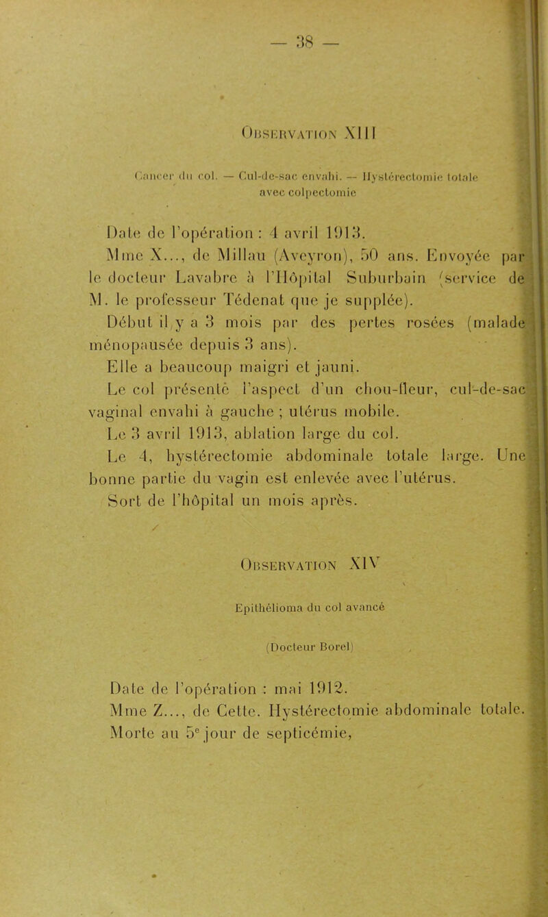 Observation XIII Cancer du col. — Cul-de-sac envahi. — Hystérectomie totale avec colpectomie Date de l’opération: 4 avril 1913. Mme X..., de Millau (Aveyron), 50 ans. Envoyée par le docteur Lavabre à l'Hôpital Suburbain (service de M. le professeur Tédenat que je supplée). Début il y a 3 mois par des pertes rosées (malade ménopausée depuis 3 ans). Elle a beaucoup maigri et jauni. Le col présenté l’aspect d’un cltou-lleur, cul-de-sac vaginal envahi à gauche ; utérus mobile. Le 3 avril 1913, ablation large du col. Le 4, hystérectomie abdominale totale large. Une.] bonne partie du vagin est enlevée avec l’utérus. Sort de l’hôpital un mois après. Observation XIV Epithélioma du col avancé (Docteur Borel) Date de l’opération : mai 1912. Mme Z..., de Cette. Hystérectomie abdominale totale. Morte au 5e jour de septicémie,