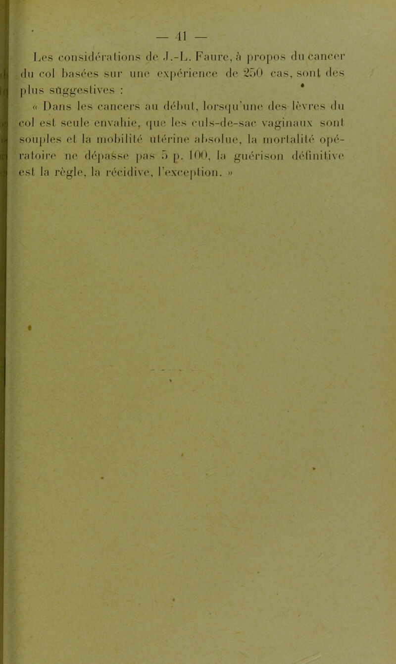 Les considéra lions de .I.-L. Faure, à propos du Cancer du col basées sur une expérience de 250 cas, sont des plus suggestives : « Dans les cancers au début, lorsqu'une des lèvres du col est seule envahie, que les culs-de-sac vaginaux sont souples et la mobilité utérine absolue, la mortalité opé- ratoire ne dépasse pas 5 p. 100, la guérison définitive est la règle, la récidive, l’exception. »
