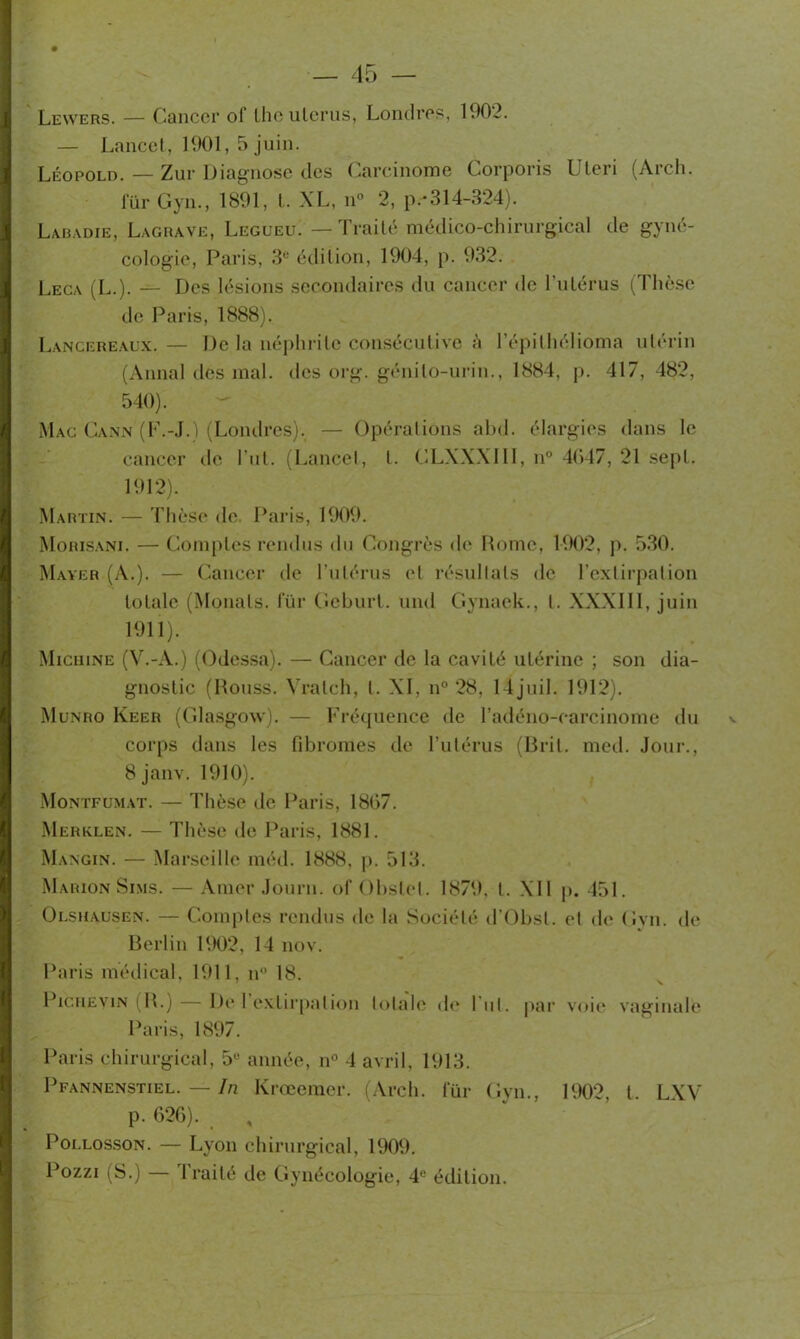 Lewers. — Cancer of lhe ulcrus, Londres, 1902. — Lancet, 1901, 5 juin. Léopold. — Zur Diagnose des Carcinome Corporis Ulcri (Arch. lur Gyn., 1891, t. XL, n° 2, p-314-324). Labadie, Lagrave, Legueu. — Traité médico-chirurgical de gyné- cologie, Paris, 3e édition, 1904, p. 932. Leca (L.). — Des lésions secondaires du cancer de l’utérus (Thèse de Paris, 1888). Lancerealx.— De la néphrite consécutive à l’épilhélioma utérin (Annal des mal. des org. génilo-urin., 1884, p. 417, 482, 540). Mac Cann (F.-J.) (Londres). — Opérations abd. élargies dans le cancer de l ut. (Lancet, t. CLXXXIII, n° 4(»47, 21 sept. 1912). Martin. — Thèse de Paris, 1909. Mohisani. — Comptes rendus du Congrès de Rome, 1902, p. 530. Mayer (A.). — Cancer de l'utérus et résultats de l’extirpation totale (Monats. lur Geburt. und Gynaek., t. XXXIII, juin 1911). Miciiine (V.-A.) (Odessa). — Cancer de la cavité utérine ; son dia- gnostic (Rouss. Vratch, l. XI, n° 28, l4juil. 1912). Munro Keer (Glasgow). — Fréquence de l’adéno-carcinome du corps dans les fibroiües de l’utérus (Brit. med. Jour., 8 janv. 1910). Montfumat. — Thèse de Paris, 1807. Merklen. — Thèse de Paris, 1881. Mangin. — Marseille méd. 1888, p. 513. Marion Sims. — Amer Journ. of Obstet. 1879. t. XII p. 451. Olshausen. — Comptes rendus de la Société d’Obsl. et de Gyn. de Berlin 1902, 14 nov. Paris médical, 1911, n° 18. v PicuEviN (R.) De 1 extirpation totale de lui. par voie vaginale Paris, 1897. Paris chirurgical, 5Ü année, n° 4 avril, 1913. Pfannenstiel. — In Krœemer. (Arch. für Gyn., 1902 t LXV p. 620). , , Poi.losson. — Lyon chirurgical, 1909. Pozzi (S.) — Traité de Gynécologie, 4e édition.