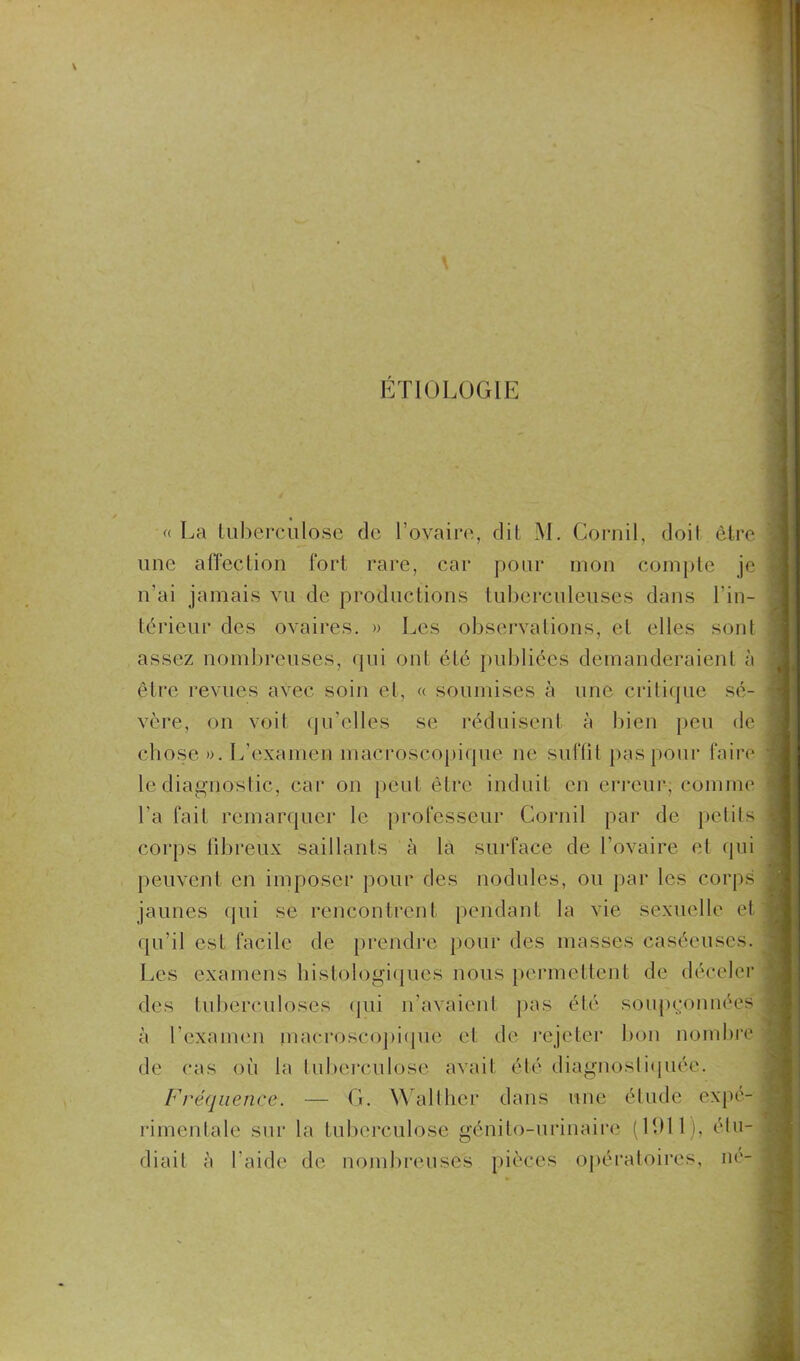 ETIOLOGIE « La tuberculose de l’ovaire, dit M. Cornil, doit être une affection fort rare, car pour mon compte je n’ai jamais vu de productions tuberculeuses dans l’in- térieur des ovaires. » Les observations, et elles sont assez nombreuses, qui ont été publiées demanderaient à être revues avec soin et, « soumises à une critique sé- vère, on voit qu’elles se réduisent à bien peu de chose ». L’examen macroscopique ne suffit pas pour faire le diagnostic, car on peut être induit en erreur, comme l'a fait remarquer le professeur Cornil par de petits corps fibreux saillants à la surface de l’ovaire et qui peuvent en imposer pour des nodules, ou par les corps jaunes qui se rencontrent pendant la vie sexuelle et qu’il est facile de prendre pour des masses caséeuses. Les examens histologiques nous permettent de déceler des tuberculoses qui n’avaient pas été soupçonnées à l'examen macroscopique et de rejeter bon nombre de cas où la tuberculose avait été diagnostiquée. Fréquence. — G. Waltlier dans une étude expe- rimentale sur la tuberculose génito-urinaire (1911), étu- diait à l’aide de nombreuses pièces opératoires, né-