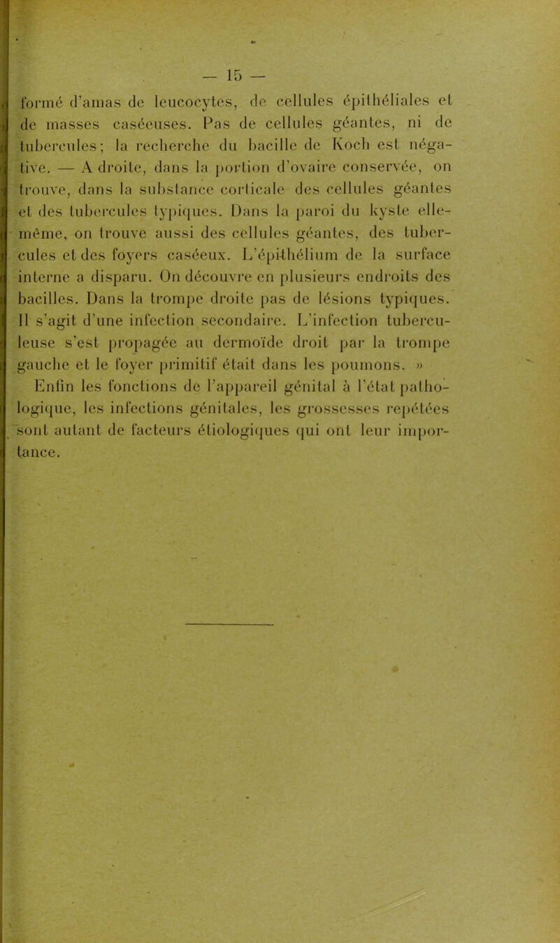 formé d’amas de leucocytes, de cellules épithéliales et de masses caséeuses. Pas de cellules géantes, ni de tubercules; la recherche du bacille de Koch est néga- tive. — A droite, dans la portion d’ovaire conservée, on trouve, dans la substance corticale des cellules géantes et des tubercules typiques. Dans la paroi du kyste elle- même, on trouve aussi des cellules géantes, des tuber- cules et des foyers caséeux. L’épithélium de la surface interne a disparu. On découvre en plusieurs endroits des bacilles. Dans la trompe droite pas de lésions typiques. Il s’agit d une infection secondaire. L’infection tubercu- leuse s’est propagée au dermoïde droit par la trompe gauche et le foyer primitif était dans les poumons. » Enfin les fonctions de l’appareil génital à l’état patho- logique, les infections génitales, les grossesses repétées sont autant de facteurs étiologiques qui ont leur impor- tance.