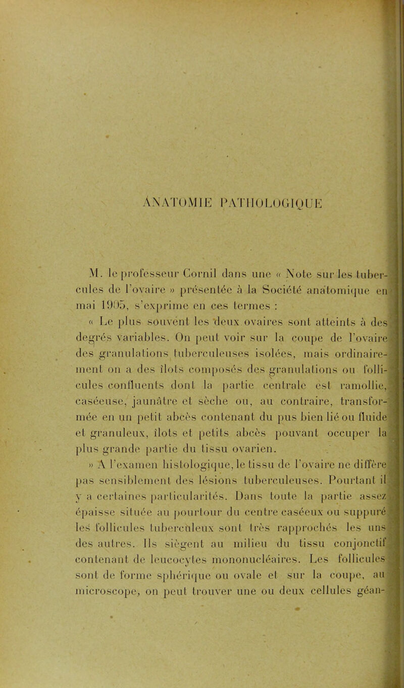 Anatomie pathologique M. le professeur Comil dans une « Note sur les tubei cules de l’ovaire » présentée à la Société anatomique en mai 1905, s’exprime en ces termes : « Le plus souvent les deux.ovaires sont atteints à des degrés variables. On peut voir sur la coupe de l’ovaire des granulations tuberculeuses isolées, mais ordinaire- ment on a des îlots composés des granulations ou folli- cules continents dont la partie centrale est ramollie, caséeuse, jaunâtre et sèche ou, au contraire, transfor- mée en un petit abcès contenant du pus bien lié ou fluide et granuleux, îlots et petits abcès pouvant occuper la plus grande partie du tissu ovarien. » A l’examen histologique,Te tissu de l'ovaire ne diffère pas sensiblement des lésions tuberculeuses. Pourtant il y a certaines particularités. Dans toute la partie assez épaisse située au pourtour du centre caséeux ou suppuré les follicules tuberculeux sont très rapprochés les uns des autres. Ils siègent au milieu du tissu conjonctif contenant de leucocytes mononucléaires. Les follicules sont de forme sphérique ou ovale et sur la coupe, au microscope, on peut trouver une ou deux cellules géan-