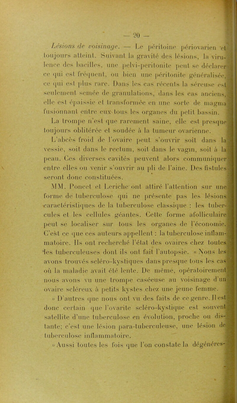 seulemcnl semée de granulations, dans les cas anciens, fusionnant entre eux tous les organes du petit bassin. La trompe n’est que rarement saine, elle est presque vessie, soit clans le rectum, soit dans le vagin, soit à la peau. Ces diverses cavités peuvent alors communiquer seront donc constituées. MM. Poucet et Lericho ont attiré l’attention sur une forme de tuberculose qui ne présente pas les lésions peut se localiser sur tous les organes de l’économie. C’efet ce que ces auteurs appellent : la tuberculose inflam- matoire. Ils ont recherché l’état des ovaires chez toutes les tuberculeuses dont ils ont fait l’autopsie. « Nous les avons trouvés sêléro-kystiques dans presque tous les cas où la maladie avait été lente. De même, opératoirement nous avons vu une trompe caséeuse au voisinage d un ovaire scléreux à petits kystes chez une jeune femme. » D’autres que nous ont vu des faits de ce genre. Il est donc certain que l’ovarile scléro-kystique est souvent satellite d’une tuberculose en évolution, proche ou dis- tante; c’est une lésion para-tuberculeuse, une lésion de tuberculose inflammatoire.