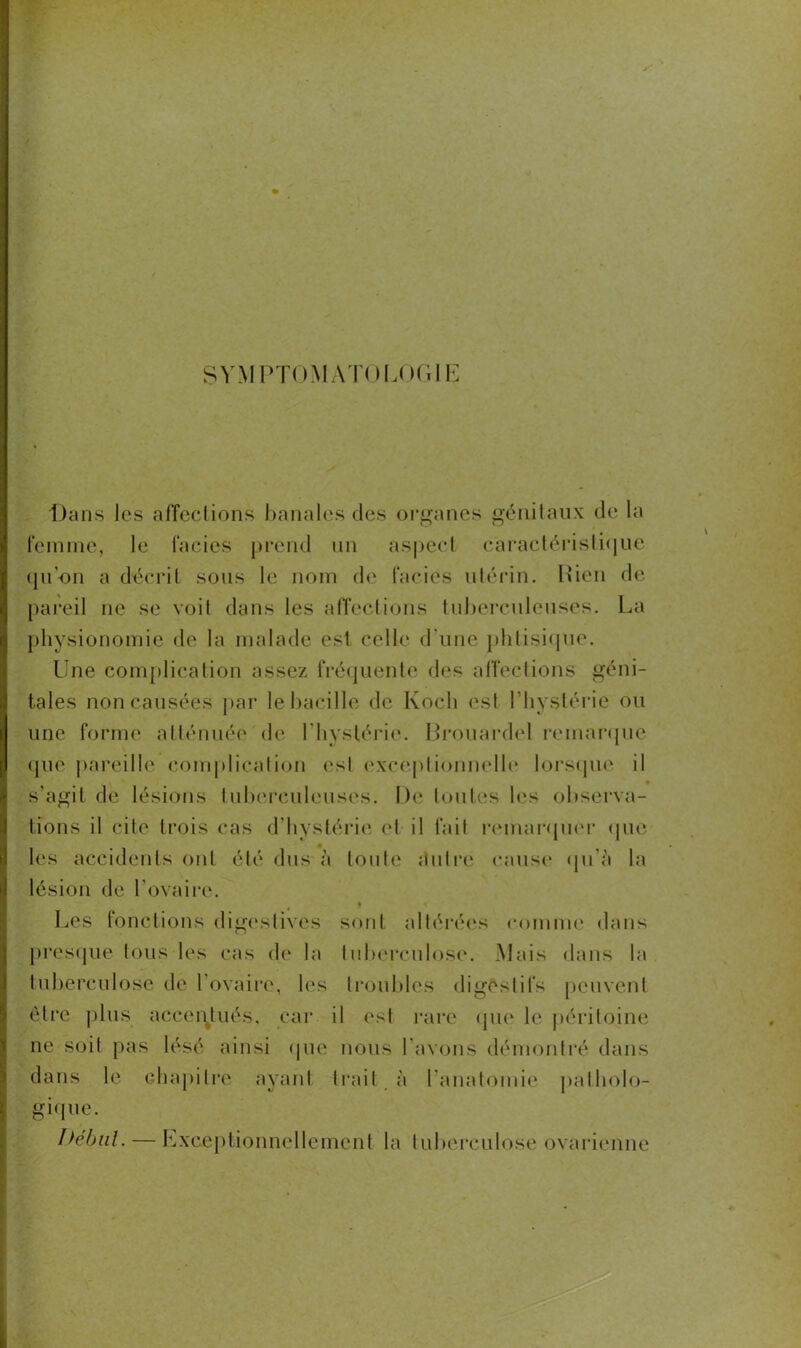 SYMPTOMATOLOGIE Dans les affections banales des organes génitaux de la femme, le faciès prend un aspect caractéristique qu’on a décrit sous le nom de faciès utérin. Rien de pareil ne se voit dans les affections tuberculeuses. La physionomie de la malade est celle d'une phtisique. Une complication assez fréquente des affections géni- tales non causées par le bacille de Koch est l’hystérie ou une forme atténuée de l’hystérie. Brouardel remarque que pareille complication est exceptionnelle lorsque il s’agit de lésions tuberculeuses. De toutes les observa- tions il cite trois cas d’hystérie et il fait remarquer que les accidents ont été dus à toute autre cause qu’à la lésion de l’ovaire. Les fonctions digestives sont altérées comme dans presque tous les cas de la tuberculose. Mais dans la tuberculose de 1 ovaire, les troubles digêslifs peuvent être plus accentués, car il est rare que le péritoine ne soit pas lésé ainsi que nous l'avons démontré dans dans le chapitre ayant trait à l'anatomie patholo- gique. Début. — Exceptionnellement la tuberculose ovarienne