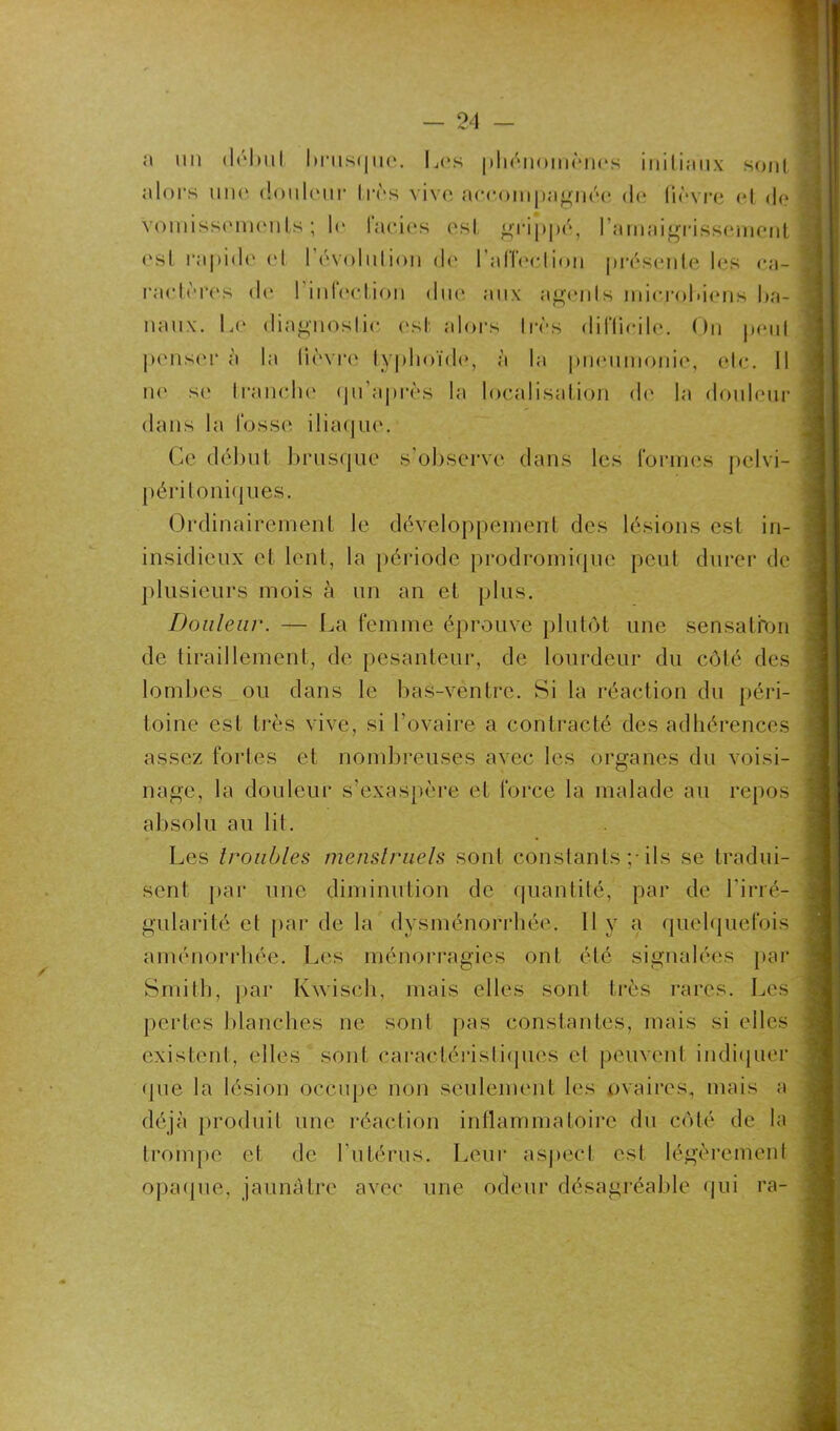 a mi début brusque. Los phénomènes initiîmx sont alors une douleur très vive accompagnée (h* fièvre et de vomissements; le lacies est grippé, l'amaigrissement est rapide et 1 évolution de l’affection présente les ca- ractères de | infection duc aux agents microbiens ba- naux. Le diagnostic est alors très difficile. On peut penser à la lièvre typhoïde, à la pneumonie, etc. Il ne se franche (ju’après la localisation de la douleur dans la fosse iliaque. Ce début brusque s’observe dans les formes pelvi- péri toniques. Ordinairement le développement des lésions est in- insidieux et lent, la période prodromique peut durer de plusieurs mois à un an et plus. Douleur. — La femme éprouve plutôt une sensation de tiraillement, de pesanteur, de lourdeur du côté des lombes ou dans le bas-ventre. Si la réaction du péri- toine est très vive, si l’ovaire a contracté des adhérences assez fortes et nombreuses avec les organes du voisi- nage, la douleur s’exaspère et force la malade au repos absolu au lit. Les troubles menstruels sont constants ;• ils se tradui- sent par une diminution de quantité, par de Lirré- gularité et par de la dysménorrhée. Il y a quelquefois aménorrhée. Les ménorragies ont été signalées par Smith, par Kxvisch, mais elles sont très rares. Les pertes blanches ne sont pas constantes, mais si elles existent, elles sont caractéristiques et peuvent indiquer (pie la lésion occupe non seulement les ovaires, mais a déjà produit une réaction inflammatoire du côté de la trompe et de l’utérus. Leur aspect est légèrement opaque, jaunâtre avec une odeur désagréable qui ra-